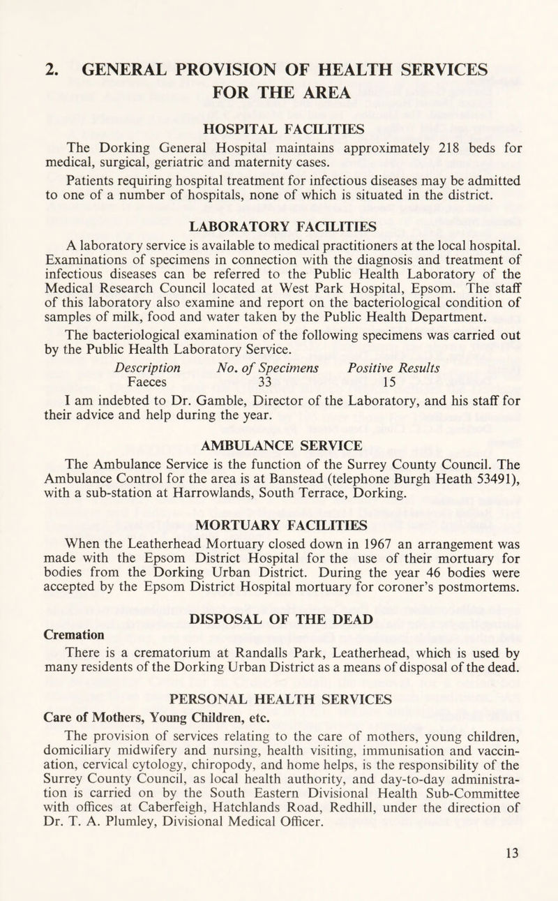 2. GENERAL PROVISION OF HEALTH SERVICES FOR THE AREA HOSPITAL FACILITIES The Dorking General Hospital maintains approximately 218 beds for medical, surgical, geriatric and maternity cases. Patients requiring hospital treatment for infectious diseases may be admitted to one of a number of hospitals, none of which is situated in the district. LABORATORY FACILITIES A laboratory service is available to medical practitioners at the local hospital. Examinations of specimens in connection with the diagnosis and treatment of infectious diseases can be referred to the Public Health Laboratory of the Medical Research Council located at West Park Hospital, Epsom. The staff of this laboratory also examine and report on the bacteriological condition of samples of milk, food and water taken by the Public Health Department. The bacteriological examination of the following specimens was carried out by the Public Health Laboratory Service. Description No. of Specimens Positive Results Faeces 33 15 I am indebted to Dr. Gamble, Director of the Laboratory, and his staff for their advice and help during the year. AMBULANCE SERVICE The Ambulance Service is the function of the Surrey County Council. The Ambulance Control for the area is at Banstead (telephone Burgh Heath 53491), with a sub-station at Harrowlands, South Terrace, Dorking. MORTUARY FACILITIES When the Leatherhead Mortuary closed down in 1967 an arrangement was made with the Epsom District Hospital for the use of their mortuary for bodies from the Dorking Urban District. During the year 46 bodies were accepted by the Epsom District Hospital mortuary for coroner’s postmortems. DISPOSAL OF THE DEAD Cremation There is a crematorium at Randalls Park, Leatherhead, which is used by many residents of the Dorking Urban District as a means of disposal of the dead. PERSONAL HEALTH SERVICES Care of Mothers, Young Children, etc. The provision of services relating to the care of mothers, young children, domiciliary midwifery and nursing, health visiting, immunisation and vaccin- ation, cervical cytology, chiropody, and home helps, is the responsibility of the Surrey County Council, as local health authority, and day-to-day administra- tion is carried on by the South Eastern Divisional Health Sub-Committee with offices at Caberfeigh, Hatchlands Road, Redhill, under the direction of Dr. T. A. Plumley, Divisional Medical Officer.