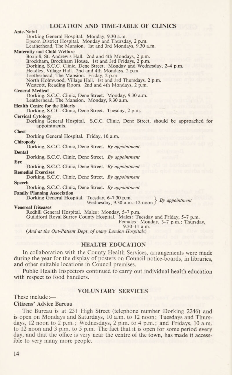 LOCATION AND TIME-TABLE OF CLINICS Ante-Natal Dorking General Hospital. Monday, 9.30 a.m. Epsom District Hospital. Monday and Thursday, 2 p.m. Leatherhead, The Mansion. 1st and 3rd Mondays, 9.30 a.m. Maternity and Child Welfare Boxhill, St. Andrew’s Hall. 2nd and 4th Mondays, 2 p.m. Brockham, Brockham House. 1st and 3rd Fridays, 2 p.m. Dorking, S.C.C. Clinic, Dene Street. Monday and Wednesday, 2-4 p.m. Headley, Village Hall. 2nd and 4th Mondays, 2 p.m. Leatherhead, The Mansion. Friday, 2 p.m. North Holmwood, Village Hall. 1st and 3rd Thursdays. 2 p.m. Westcott, Reading Room. 2nd and 4th Mondays, 2 p.m. General Medical Dorking. S.C.C. Clinic, Dene Street. Monday, 9.30 a.m. Leatherhead, The Mansion. Monday, 9.30 a.m. Health Centre for the Elderly Dorking, S.C.C. Clinic, Dene Street. Tuesday, 2 p.m. Cervical Cjdology Dorking General Hospital. S.C.C. Clinic, Dene Street, should be approached for appointments. Chest Dorking General Hospital. Friday, 10 a.m. Chiropody Dorking, S.C.C. Clinic, Dene Street. By appointment. Dental Dorking, S.C.C. Clinic, Dene Street. By appointment Eye Dorking, S.C.C. Clinic, Dene Street. By appointment Remedial Exercises Dorking, S.C.C. Clinic, Dene Street. By appointment Speech Dorking, S.C.C. Clinic, Dene Street. By appointment Family Planning Association Dorking General Hospital. Tuesday, 6-7.30 p.m. \ Wednesday, 9.30 a.m.-12 noon / By appointment Venereal Diseases Redhill General Hospital. Males: Monday, 5-7 p.m. Guildford Royal Surrey County Hospital. Males: Tuesday and Friday, 5-7 p.m. Females: Monday, 3-7 p.m.; Thursday, 9.30-11 a.m. {And at the Out-Patient Dept, of many London Hospitals) HEALTH EDUCATION In collaboration with the County Health Services, arrangements were made during the year for the display of posters on Council notice-boards, in libraries, and other suitable locations in Council premises. Public Health Inspectors continued to carry out individual health education with respect to food handlers. VOLUNTARY SERVICES These include:— Citizens’ Advice Bureau The Bureau is at 231 High Street (telephone number Dorking 2246) and is open on Mondays and Saturdays, 10 a.m. to 12 noon; Tuesdays and Thurs- days, 12 noon to 2 p.m.; Wednesdays, 2 p.m. to 4 p.m.; and Fridays, 10 a.m. to 12 noon and 3 p.m. to 5 p.m. The fact that it is open for some period every day, and that the office is very near the centre of the town, has made it access- ible to very many more people.