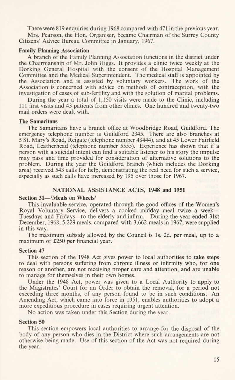 There were 819 enquiries during 1968 compared with 471 in the previous year. Mrs. Pearson, the Hon. Organiser, became Chairman of the Surrey County Citizens’ Advice Bureau Committee in January, 1967. Family Planning Association A branch of the Family Planning Association functions in the district under the Chairmanship of Mr. John Higgs. It provides a clinic twice weekly at the Dorking General Hospital with the consent of the Hospital Management Committee and the Medical Superintendent. The medical staff is appointed by the Association and is assisted by voluntary workers. The work of the Association is concerned with advice on methods of contraception, with the investigation of cases of sub-fertility and with the solution of marital problems. During the year a total of 1,150 visits were made to the Clinic, including 111 first visits and 43 patients from other clinics. One hundred and twenty-two mail orders were dealt with. The Samaritans The Samaritans have a branch office at Woodbridge Road, Guildford. The emergency telephone number is Guildford 2345. There are also branches at 5 St. Mary’s Road, Reigate (telephone number 48444), and at 45 Lower Fairfield Road, Leatherhead (telephone number 5555). Experience has shown that if a person with a suicidal intent can find a suitable listener to his story the impulse may pass and time provided for consideration of alternative solutions to the problem. During the year the Guildford Branch (which includes the Dorking area) received 543 calls for help, demonstrating the real need for such a service, especially as such calls have increased by 195 over those for 1967. NATIONAL ASSISTANCE ACTS, 1948 and 1951 Section 31—‘Meals on Wheels’ This invaluable service, operated through the good offices of the Women’s Royal Voluntary Service, delivers a cooked midday meal twice a week— Tuesdays and Fridays—to the elderly and infirm. During the year ended 31st December, 1968, 5,229 meals, compared with 3,662 meals in 1967, were supplied in this way. The maximum subsidy allowed by the Council is Is. 2d. per meal, up to a maximum of £250 per financial year. Section 47 This section of the 1948 Act gives power to local authorities to take steps to deal with persons suffering from chronic illness or infirmity who, for one reason or another, are not receiving proper care and attention, and are unable to manage for themselves in their own homes. Under the 1948 Act, power was given to a Local Authority to apply to the Magistrates’ Court for an Order to obtain the removal, for a period not exceeding three months, of any person found to be in such conditions. An Amending Act, which came into force in 1951, enables authorities to adopt a more expeditious procedure in cases requiring urgent attention. No action was taken under this Section during the year. Section 50 This section empowers local authorities to arrange for the disposal of the body of any person who dies in the District where such arrangements are not otherwise being made. Use of this section of the Act was not required during the year.