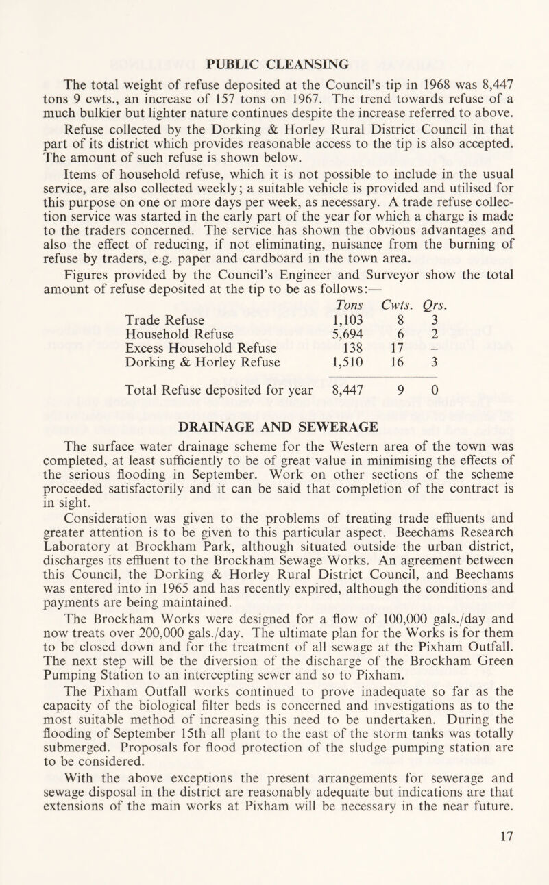 PUBLIC CLEANSING The total weight of refuse deposited at the Council’s tip in 1968 was 8,447 tons 9 cwts., an increase of 157 tons on 1967. The trend towards refuse of a much bulkier but lighter nature continues despite the increase referred to above. Refuse collected by the Dorking & Horley Rural District Council in that part of its district which provides reasonable access to the tip is also accepted. The amount of such refuse is shown below. Items of household refuse, which it is not possible to include in the usual service, are also collected weekly; a suitable vehicle is provided and utilised for this purpose on one or more days per week, as necessary. A trade refuse collec- tion service was started in the early part of the year for which a charge is made to the traders concerned. The service has shown the obvious advantages and also the effect of reducing, if not eliminating, nuisance from the burning of refuse by traders, e.g. paper and cardboard in the town area. Figures provided by the Council’s Engineer and Surveyor show the total amount of refuse deposited at the tip to be as follows:— Trade Refuse Tons 1,103 Cwts. 8 Qrs. 3 Household Refuse 5,694 6 2 Excess Household Refuse 138 17 — Dorking & Horley Refuse 1,510 16 3 Total Refuse deposited for year 8,447 9 0 DRAINAGE AND SEWERAGE The surface water drainage scheme for the Western area of the town was completed, at least sufficiently to be of great value in minimising the effects of the serious flooding in September. Work on other sections of the scheme proceeded satisfactorily and it can be said that completion of the contract is in sight. Consideration was given to the problems of treating trade effluents and greater attention is to be given to this particular aspect. Beechams Research Laboratory at Brockham Park, although situated outside the urban district, discharges its effluent to the Brockham Sewage Works, An agreement between this Council, the Dorking & Horley Rural District Council, and Beechams was entered into in 1965 and has recently expired, although the conditions and payments are being maintained. The Brockham Works were designed for a flow of 100,000 gals./day and now treats over 200,000 gals./day. The ultimate plan for the Works is for them to be closed down and for the treatment of all sewage at the Pixham Outfall. The next step will be the diversion of the discharge of the Brockham Green Pumping Station to an intercepting sewer and so to Pixham. The Pixham Outfall works continued to prove inadequate so far as the capacity of the biological filter beds is concerned and investigations as to the most suitable method of increasing this need to be undertaken. During the flooding of September 15th all plant to the east of the storm tanks was totally submerged. Proposals for flood protection of the sludge pumping station are to be considered. With the above exceptions the present arrangements for sewerage and sewage disposal in the district are reasonably adequate but indications are that extensions of the main works at Pixham will be necessary in the near future.