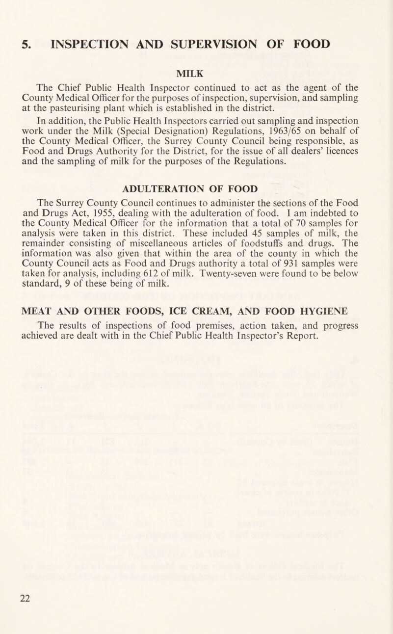 5. INSPECTION AND SUPERVISION OF FOOD MILK The Chief Public Health Inspector continued to act as the agent of the County Medical Officer for the purposes of inspection, supervision, and sampling at the pasteurising plant which is established in the district. In addition, the Public Health Inspectors carried out sampling and inspection work under the Milk (Special Designation) Regulations, 1963/65 on behalf of the County Medical Officer, the Surrey County Council being responsible, as Food and Drugs Authority for the District, for the issue of all dealers’ licences and the sampling of milk for the purposes of the Regulations. ADULTERATION OF FOOD The Surrey County Council continues to administer the sections of the Food and Drugs Act, 1955, dealing with the adulteration of food. I am indebted to the County Medical Officer for the information that a total of 70 samples for analysis were taken in this district. These included 45 samples of milk, the remainder consisting of miscellaneous articles of foodstuffs and drugs. The information was also given that within the area of the county in which the County Council acts as Food and Drugs authority a total of 931 samples were taken for analysis, including 612 of milk. Twenty-seven were found to be below standard, 9 of these being of milk. MEAT AND OTHER FOODS, ICE CREAM, AND FOOD HYGIENE The results of inspections of food premises, action taken, and progress achieved are dealt with in the Chief Public Health Inspector’s Report.