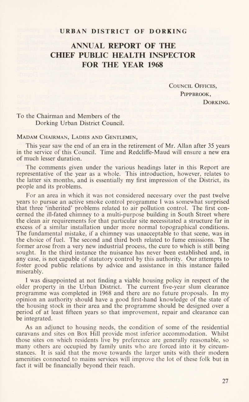 URBAN DISTRICT OF DORKING ANNUAL REPORT OF THE CHIEF PUBLIC HEALTH INSPECTOR FOR THE YEAR 1968 Council Offices, PiPPBROOK, Dorking. To the Chairman and Members of the Dorking Urban District Council. Madam Chairman, Ladies and Gentlemen, This year saw the end of an era in the retirement of Mr. Allan after 35 years in the service of this Council. Time and Redcliffe-Maud will ensure a new era of much lesser duration. The comments given under the various headings later in this Report are representative of the year as a whole. This introduction, however, relates to the latter six months, and is essentially my first impression of the District, its people and its problems. For an area in which it was not considered necessary over the past twelve years to pursue an active smoke control programme I was somewhat surprised that three ‘inherited’ problems related to air pollution control. The first con- cerned the ill-fated chimney to a multi-purpose building in South Street where the clean air requirements for that particular site necessitated a structure far in excess of a similar installation under more normal topographical conditions. The fundamental mistake, if a chimney was unacceptable to that scene, was in the choice of fuel. The second and third both related to fume emissions. The former arose from a very new industrial process, the cure to which is still being sought. In the third instance the nuisance has never been established and, in any case, is not capable of statutory control by this authority. Our attempts to foster good public relations by advice and assistance in this instance failed miserably. I was disappointed at not finding a viable housing policy in respect of the older property in the Urban District. The current five-year slum clearance programme was completed in 1968 and there are no future proposals. In my opinion an authority should have a good first-hand knowledge of the state of the housing stock in their area and the programme should be designed over a period of at least fifteen years so that improvement, repair and clearance can be integrated. As an adjunct to housing needs, the condition of some of the residential caravans and sites on Box Hill provide most inferior accommodation. Whilst those sites on which residents live by preference are generally reasonable, so many others are occupied by family units who are forced into it by circum- stances. It is said that the move towards the larger units with their modern amenities connected to mains services will improve the lot of these folk but in fact it will be financially beyond their reach.