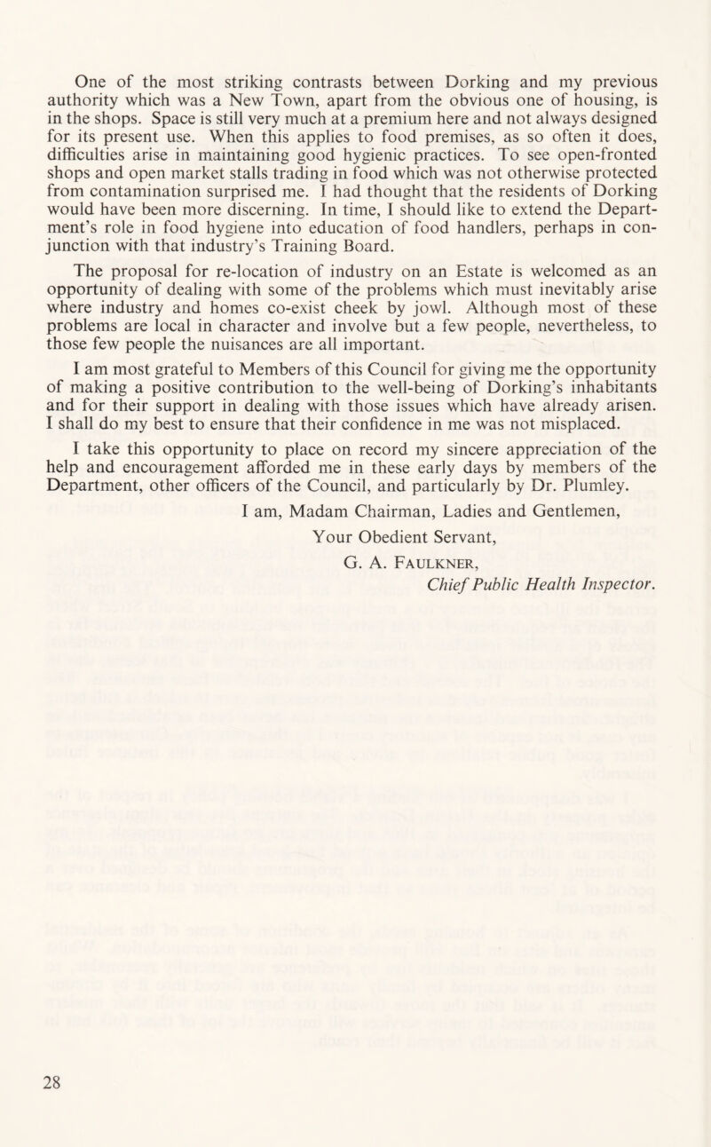 One of the most striking contrasts between Dorking and my previous authority which was a New Town, apart from the obvious one of housing, is in the shops. Space is still very much at a premium here and not always designed for its present use. When this applies to food premises, as so often it does, difficulties arise in maintaining good hygienic practices. To see open-fronted shops and open market stalls trading in food which was not otherwise protected from contamination surprised me. I had thought that the residents of Dorking would have been more discerning. In time, I should like to extend the Depart- ment’s role in food hygiene into education of food handlers, perhaps in con- junction with that industry’s Training Board. The proposal for re-location of industry on an Estate is welcomed as an opportunity of dealing with some of the problems which must inevitably arise where industry and homes co-exist cheek by jowl. Although most of these problems are local in character and involve but a few people, nevertheless, to those few people the nuisances are all important. I am most grateful to Members of this Council for giving me the opportunity of making a positive contribution to the well-being of Dorking’s inhabitants and for their support in dealing with those issues which have already arisen. I shall do my best to ensure that their confidence in me was not misplaced. I take this opportunity to place on record my sincere appreciation of the help and encouragement afforded me in these early days by members of the Department, other officers of the Council, and particularly by Dr. Plumley. I am. Madam Chairman, Ladies and Gentlemen, Your Obedient Servant, G. A. Faulkner, Chief Public Health Inspector.