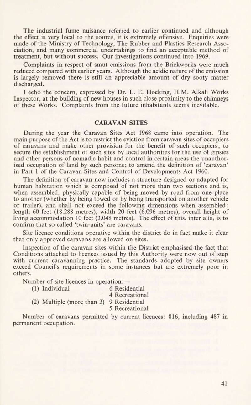 The industrial fume nuisance referred to earlier continued and although the effect is very local to the source, it is extremely offensive. Enquiries were made of the Ministry of Technology, The Rubber and Plastics Research Asso- ciation, and many commercial undertakings to find an acceptable method of treatment, but without success. Our investigations continued into 1969. Complaints in respect of smut emissions from the Brickworks were much reduced compared with earlier years. Although the acidic nature of the emission is largely removed there is still an appreciable amount of dry sooty matter discharged. I echo the concern, expressed by Dr. L. E. Hocking, H.M. Alkali Works Inspector, at the building of new houses in such close proximity to the chimneys of these Works. Complaints from the future inhabitants seems inevitable. CARAVAN SITES During the year the Caravan Sites Act 1968 came into operation. The main purpose of the Act is to restrict the eviction from caravan sites of occupiers of caravans and make other provision for the benefit of such occupiers; to secure the establishment of such sites by local authorities for the use of gipsies and other persons of nomadic habit and control in certain areas the unauthor- ised occupation of land by such persons; to amend the definition of ‘caravan’ in Part 1 of the Caravan Sites and Control of Developments Act 1960. The definition of caravan now includes a structure designed or adapted for human habitation which is composed of not more than two sections and is, when assembled, physically capable of being moved by road from one place to another (whether by being towed or by being transported on another vehicle or trailer), and shall not exceed the following dimensions when assembled: length 60 feet (18.288 metres), width 20 feet (6.096 metres), overall height of living accommodation 10 feet (3.048 metres). The effect of this, inter alia, is to confirm that so called ‘twin-units’ are caravans. Site licence conditions operative within the district do in fact make it clear that only approved caravans are allowed on sites. Inspection of the caravan sites within the District emphasised the fact that Conditions attached to licences issued by this Authority were now out of step with current caravanning practice. The standards adopted by site owners exceed Council’s requirements in some instances but are extremely poor in others. Number of site licences in operation:— (1) Individual 6 Residential 4 Recreational (2) Multiple (more than 3) 9 Residential 5 Recreational Number of caravans permitted by current licences: 816, including 487 in permanent occupation.