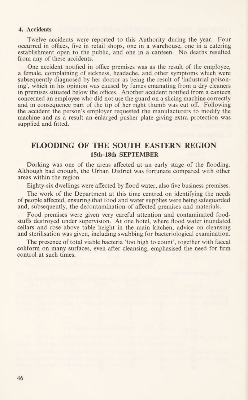 4. Accidents Twelve accidents were reported to this Authority during the year. Four occurred in offices, five in retail shops, one in a warehouse, one in a catering establishment open to the public, and one in a canteen. No deaths resulted from any of these accidents. One accident notified in office premises was as the result of the employee, a female, complaining of sickness, headache, and other symptoms which were subsequently diagnosed by her doctor as being the result of ‘industrial poison- ing’, which in his opinion was caused by fumes emanating from a dry cleaners in premises situated below the offices. Another accident notified from a canteen concerned an employee who did not use the guard on a slicing machine correctly and in consequence part of the tip of her right thumb was cut off. Following the accident the person’s employer requested the manufacturers to modify the machine and as a result an enlarged pusher plate giving extra protection was supplied and fitted. FLOODING OF THE SOUTH EASTERN REGION 15th-18th SEPTEMBER Dorking was one of the areas affected at an early stage of the flooding. Although bad enough, the Urban District was fortunate compared with other areas within the region. Eighty-six dwellings were affected by flood water, also five business premises. The work of the Department at this time centred on identifying the needs of people affected, ensuring that food and water supplies were being safeguarded and, subsequently, the decontamination of affected premises and materials. Food premises were given very careful attention and contaminated food- stuffs destroyed under supervision. At one hotel, where flood water inundated cellars and rose above table height in the main kitchen, advice on cleansing and sterilisation was given, including swabbing for bacteriological examination. The presence of total viable bacteria ‘too high to count’, together with faecal coliform on many surfaces, even after cleansing, emphasised the need for firm control at such times.