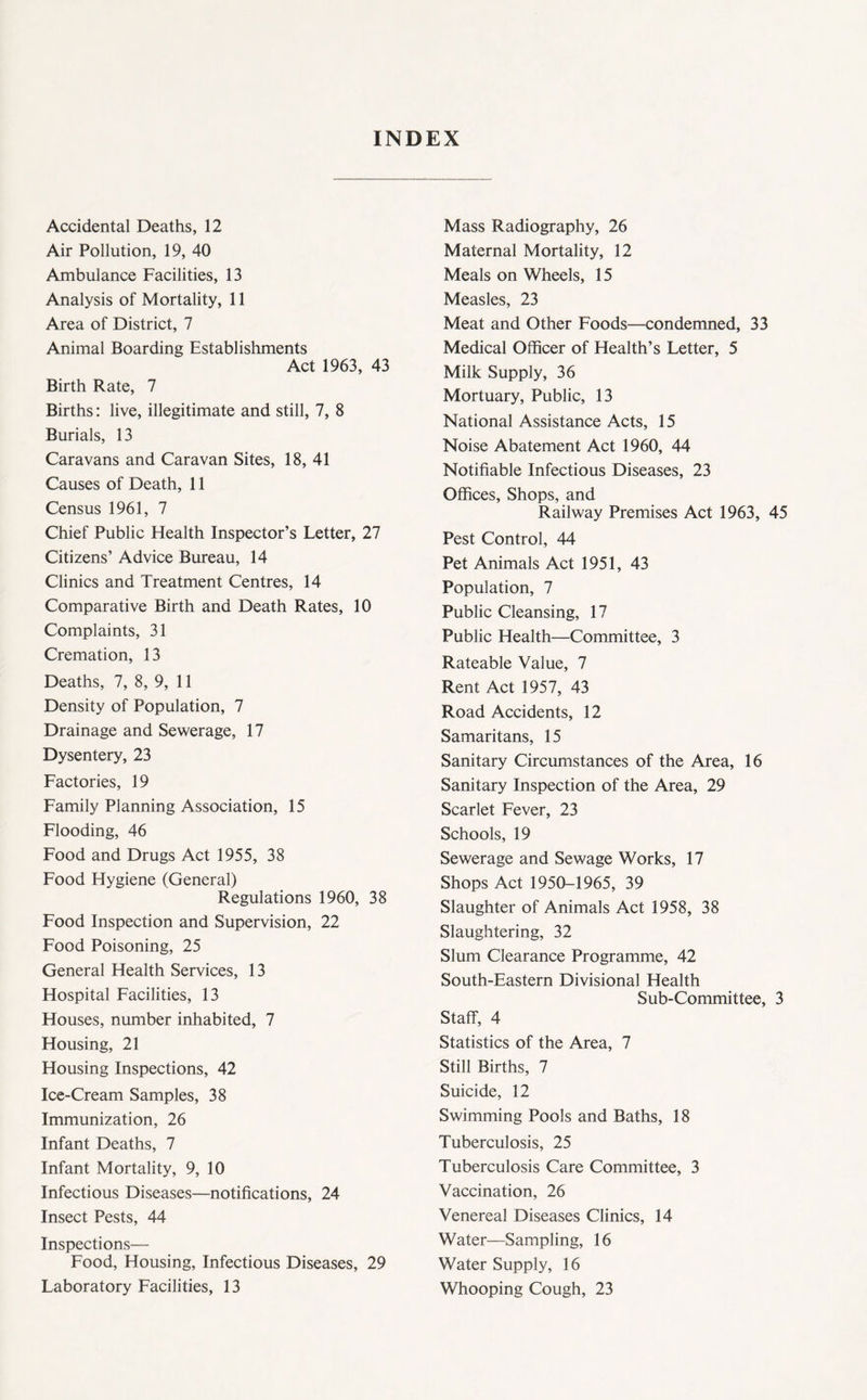 INDEX Accidental Deaths, 12 Air Pollution, 19, 40 Ambulance Facilities, 13 Analysis of Mortality, 11 Area of District, 7 Animal Boarding Establishments Act 1963, 43 Birth Rate, 7 Births; live, illegitimate and still, 7, 8 Burials, 13 Caravans and Caravan Sites, 18, 41 Causes of Death, 11 Census 1961, 7 Chief Public Health Inspector’s Letter, 27 Citizens’ Advice Bureau, 14 Clinics and Treatment Centres, 14 Comparative Birth and Death Rates, 10 Complaints, 31 Cremation, 13 Deaths, 7, 8, 9, 11 Density of Population, 7 Drainage and Sewerage, 17 Dysentery, 23 Factories, 19 Family Planning Association, 15 Flooding, 46 Food and Drugs Act 1955, 38 Food Hygiene (General) Regulations 1960, 38 Food Inspection and Supervision, 22 Food Poisoning, 25 General Health Services, 13 Hospital Facilities, 13 Houses, number inhabited, 7 Housing, 21 Housing Inspections, 42 Ice-Cream Samples, 38 Immunization, 26 Infant Deaths, 7 Infant Mortality, 9, 10 Infectious Diseases—notifications, 24 Insect Pests, 44 Inspections— Food, Housing, Infectious Diseases, 29 Laboratory Facilities, 13 Mass Radiography, 26 Maternal Mortality, 12 Meals on Wheels, 15 Measles, 23 Meat and Other Foods—condemned, 33 Medical Officer of Health’s Letter, 5 Milk Supply, 36 Mortuary, Public, 13 National Assistance Acts, 15 Noise Abatement Act 1960, 44 Notifiable Infectious Diseases, 23 Offices, Shops, and Railway Premises Act 1963, 45 Pest Control, 44 Pet Animals Act 1951, 43 Population, 7 Public Cleansing, 17 Public Health—Committee, 3 Rateable Value, 7 Rent Act 1957, 43 Road Accidents, 12 Samaritans, 15 Sanitary Circumstances of the Area, 16 Sanitary Inspection of the Area, 29 Scarlet Fever, 23 Schools, 19 Sewerage and Sewage Works, 17 Shops Act 1950-1965, 39 Slaughter of Animals Act 1958, 38 Slaughtering, 32 Slum Clearance Programme, 42 South-Eastern Divisional Health Sub-Committee, 3 Staff, 4 Statistics of the Area, 7 Still Births, 7 Suicide, 12 Swimming Pools and Baths, 18 Tuberculosis, 25 Tuberculosis Care Committee, 3 Vaccination, 26 Venereal Diseases Clinics, 14 Water—Sampling, 16 Water Supply, 16 Whooping Cough, 23
