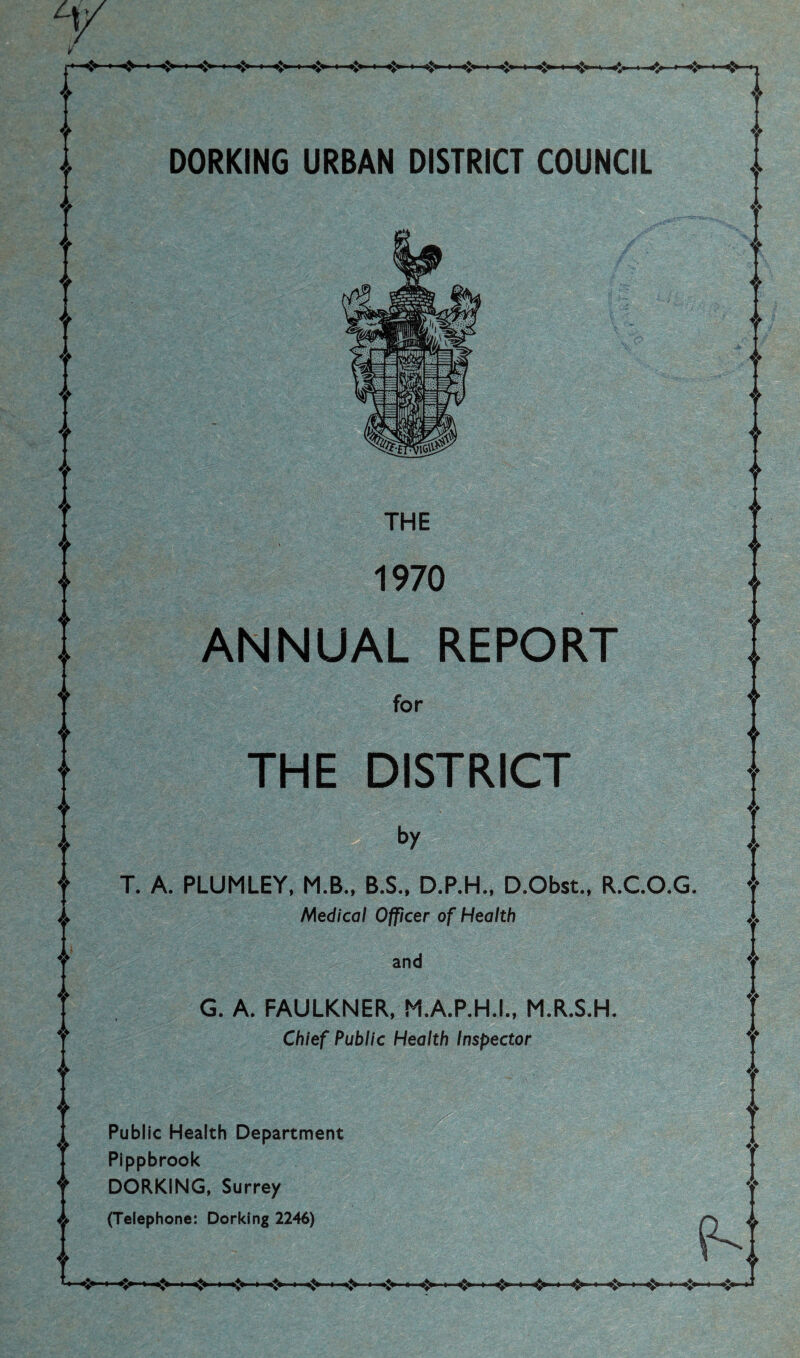 i I t I j ■<» »I I I i> ■ <> I I ,*<, I I*. I >♦. , i$> ❖ ❖ o O DORKING URBAN DISTRICT COUNCIL THE 1970 ANNUAL REPORT for THE DISTRICT by T. A. PLUMLEY, M.B.. B.S.. D.P.H., D.Obst., R.CO.G. Medical Officer of Health and G. A. FAULKNER, M.A.P.H.L, M.R.S.H. Chief Public Health Inspector Public Health Department Pippbrook DORKING. Surrey (Telephone: Dorking 2246) t I f I I I H