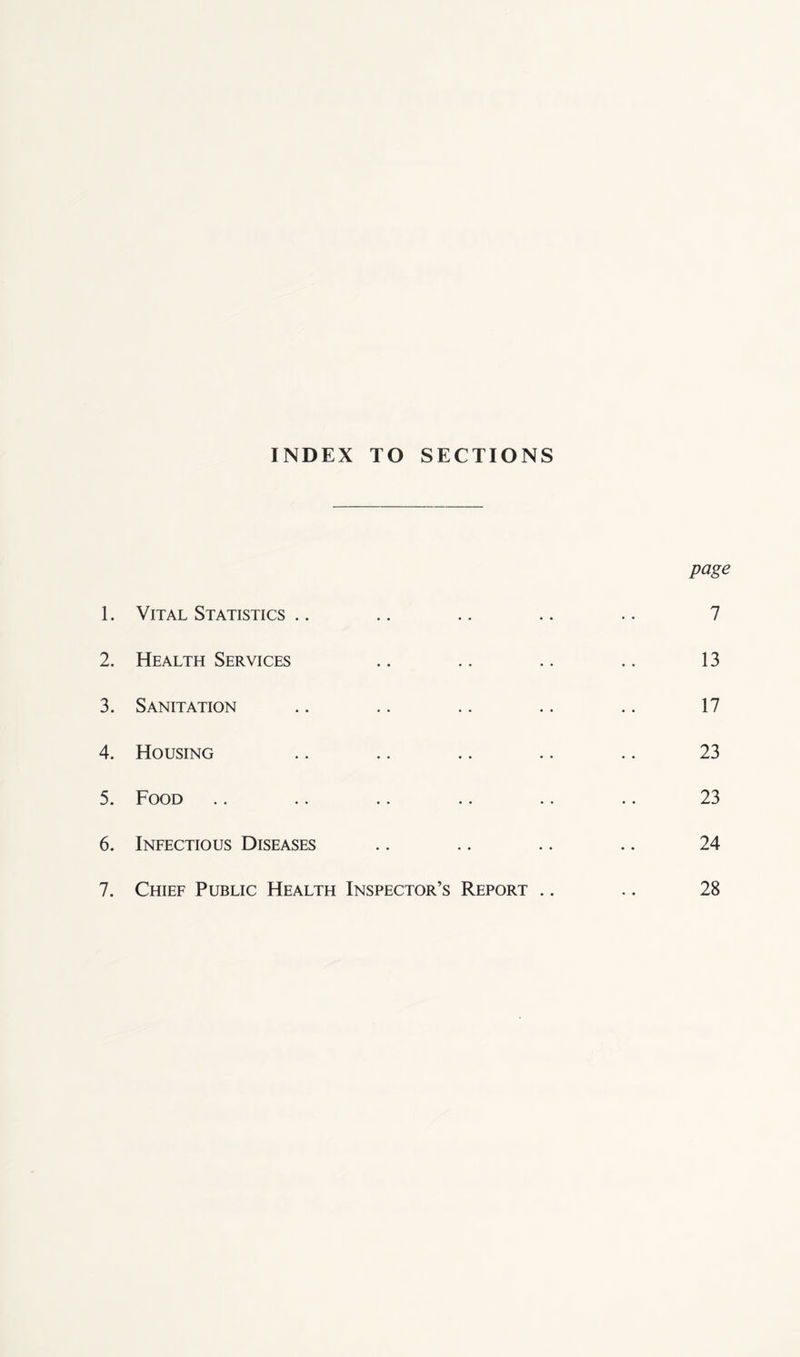 INDEX TO SECTIONS page 1. Vital Statistics .. .. .. .. .. 7 2. Health Services .. .. .. .. 13 3. Sanitation .. .. .. .. .. 17 4. Housing .. .. .. .. .. 23 5. Food .. .. .. .. .. .. 23 6. Infectious Diseases .. .. .. .. 24 7. Chief Public Health Inspector’s Report .. .. 28