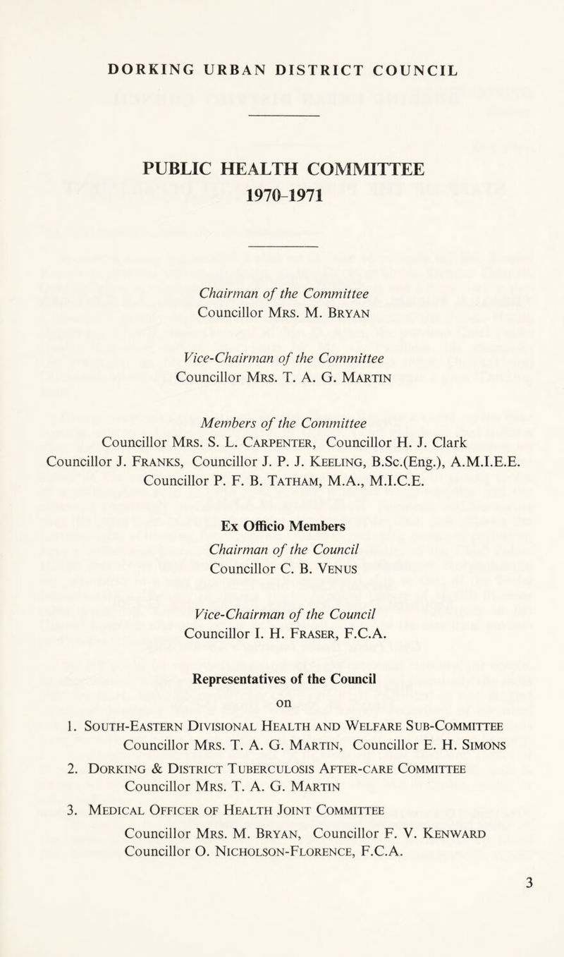 PUBLIC HEALTH COMMITTEE 1970 1971 Chairman of the Committee Councillor Mrs. M. Bryan Vice-Chairman of the Committee Councillor Mrs. T. A. G. Martin Members of the Committee Councillor Mrs. S. L. Carpenter, Councillor H. J. Clark Councillor J. Franks, Councillor J. P. J. Keeling, B.Sc.(Eng.), A.M.I.E.E. Councillor P. F. B. Tatham, M.A., M.I.C.E. Ex Oflficio Members Chairman of the Council Councillor C. B. Venus Vice-Chairman of the Council Councillor I. H. Fraser, F.C.A. Representatives of the CoimcO on 1. South-Eastern Divisional Health and Welfare Sub-Committee Councillor Mrs. T. A. G. Martin, Councillor E. H. Simons 2. Dorking & District Tuberculosis After-care Committee Councillor Mrs. T. A. G. Martin 3. Medical Officer of Health Joint Committee Councillor Mrs. M. Bryan, Councillor F. V. Kenward Councillor O. Nicholson-Florence, F.C.A.