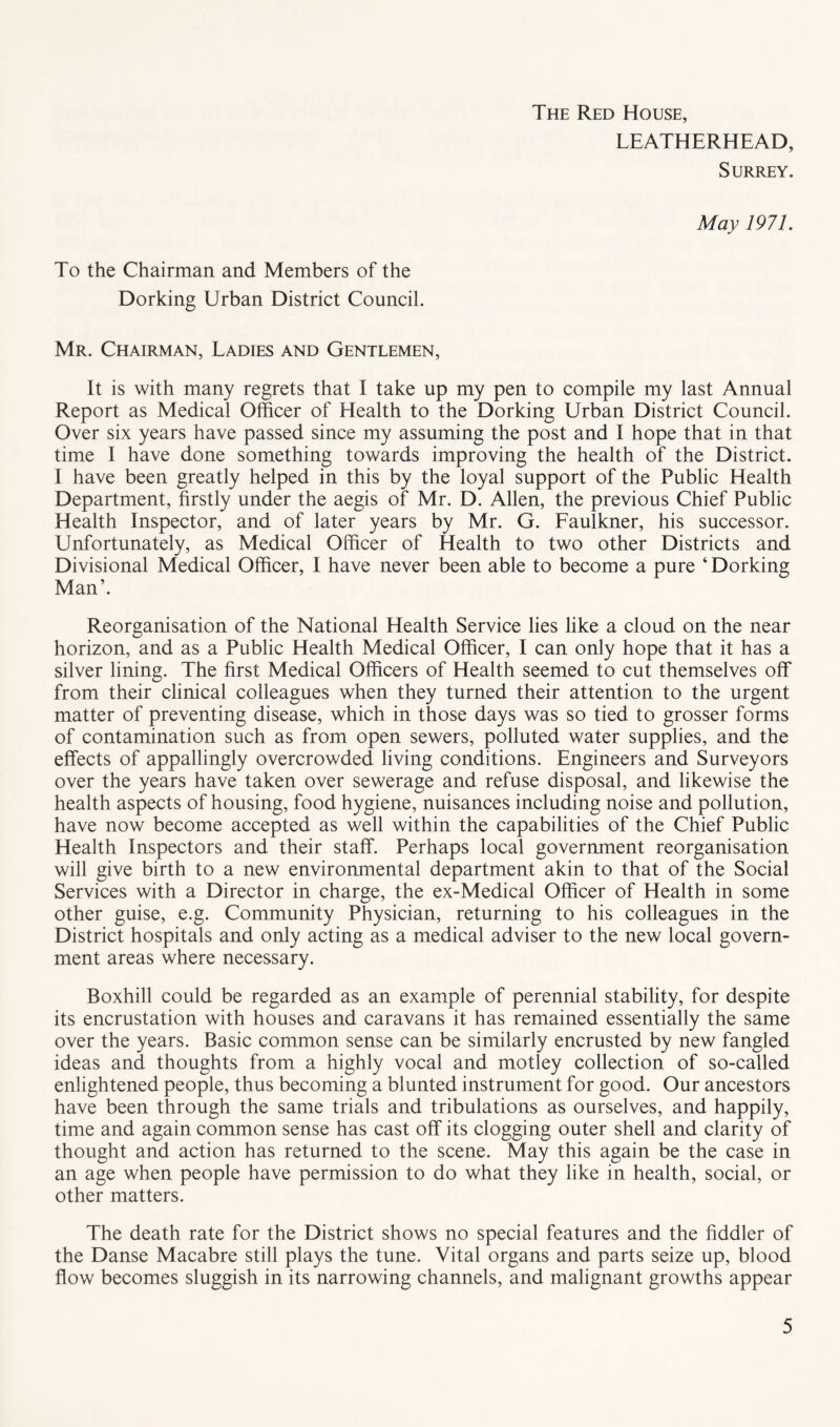 The Red House, LEATHERHEAD, Surrey. May 1971. To the Chairman and Members of the Dorking Urban District Council. Mr. Chairman, Ladies and Gentlemen, It is with many regrets that I take up my pen to compile my last Annual Report as Medical Officer of Health to the Dorking Urban District Council. Over six years have passed since my assuming the post and I hope that in that time I have done something towards improving the health of the District. I have been greatly helped in this by the loyal support of the Public Health Department, firstly under the aegis of Mr. D. Allen, the previous Chief Public Health Inspector, and of later years by Mr. G. Faulkner, his successor. Unfortunately, as Medical Officer of Health to two other Districts and Divisional Medical Officer, I have never been able to become a pure ‘Dorking Man’. Reorganisation of the National Health Service lies like a cloud on the near horizon, and as a Public Health Medical Officer, I can only hope that it has a silver lining. The first Medical Officers of Health seemed to cut themselves off from their clinical colleagues when they turned their attention to the urgent matter of preventing disease, which in those days was so tied to grosser forms of contamination such as from open sewers, polluted water supplies, and the effects of appallingly overcrowded living conditions. Engineers and Surveyors over the years have taken over sewerage and refuse disposal, and likewise the health aspects of housing, food hygiene, nuisances including noise and pollution, have now become accepted as well within the capabilities of the Chief Public Health Inspectors and their staff. Perhaps local government reorganisation will give birth to a new environmental department akin to that of the Social Services with a Director in charge, the ex-Medical Officer of Health in some other guise, e.g. Community Physician, returning to his colleagues in the District hospitals and only acting as a medical adviser to the new local govern- ment areas where necessary. Boxhill could be regarded as an example of perennial stability, for despite its encrustation with houses and caravans it has remained essentially the same over the years. Basic common sense can be similarly encrusted by new fangled ideas and thoughts from a highly vocal and motley collection of so-called enlightened people, thus becoming a blunted instrument for good. Our ancestors have been through the same trials and tribulations as ourselves, and happily, time and again common sense has cast off its clogging outer shell and clarity of thought and action has returned to the scene. May this again be the case in an age when people have permission to do what they like in health, social, or other matters. The death rate for the District shows no special features and the fiddler of the Danse Macabre still plays the tune. Vital organs and parts seize up, blood flow becomes sluggish in its narrowing channels, and malignant growths appear