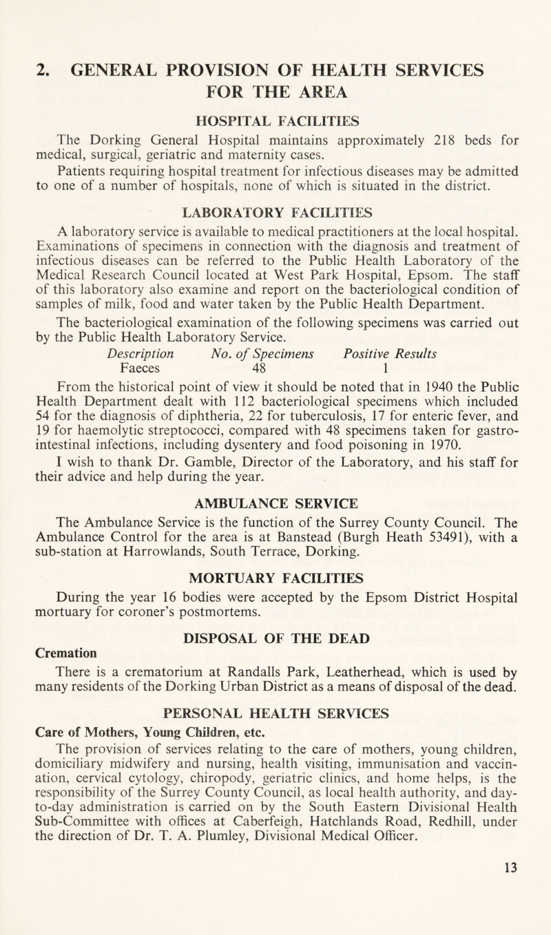 2. GENERAL PROVISION OF HEALTH SERVICES FOR THE AREA HOSPITAL FACILITIES The Dorking General Hospital maintains approximately 218 beds for medical, surgical, geriatric and maternity cases. Patients requiring hospital treatment for infectious diseases may be admitted to one of a number of hospitals, none of which is situated in the district. LABORATORY FACILITIES A laboratory service is available to medical practitioners at the local hospital. Examinations of specimens in connection with the diagnosis and treatment of infectious diseases can be referred to the Public Health Laboratory of the Medical Research Council located at West Park Hospital, Epsom. The staff of this laboratory also examine and report on the bacteriological condition of samples of milk, food and water taken by the Public Health Department. The bacteriological examination of the following specimens was carried out by the Public Health Laboratory Service. Description No. of Specimens Positive Results Faeces 48 1 From the historical point of view it should be noted that in 1940 the Public Health Department dealt with 112 bacteriological specimens which included 54 for the diagnosis of diphtheria, 22 for tuberculosis, 17 for enteric fever, and 19 for haemolytic streptococci, compared with 48 specimens taken for gastro- intestinal infections, including dysentery and food poisoning in 1970. I wish to thank Dr. Gamble, Director of the Laboratory, and his staff for their advice and help during the year. AMBULANCE SERVICE The Ambulance Service is the function of the Surrey County Council. The Ambulance Control for the area is at Banstead (Burgh Heath 53491), with a sub-station at Harrowlands, South Terrace, Dorking. MORTUARY FACILITIES During the year 16 bodies were accepted by the Epsom District Hospital mortuary for coroner’s postmortems. DISPOSAL OF THE DEAD Cremation There is a crematorium at Randalls Park, Leatherhead, which is used by many residents of the Dorking Urban District as a means of disposal of the dead. PERSONAL HEALTH SERVICES Care of Mothers, Young Children, etc. The provision of services relating to the care of mothers, young children, domiciliary midwifery and nursing, health visiting, immunisation and vaccin- ation, cervical cytology, chiropody, geriatric clinics, and home helps, is the responsibility of the Surrey County Council, as local health authority, and day- to-day administration is carried on by the South Eastern Divisional Health Sub-Committee with offices at Caberfeigh, Hatchlands Road, Redhill, under the direction of Dr, T. A. Plumley, Divisional Medical Officer.