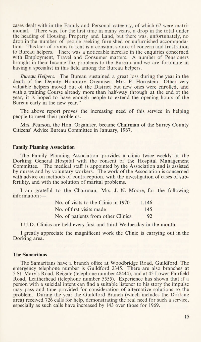 cases dealt with in the Family and Personal category, of which 67 were matri- monial. There was, for the first time in many years, a drop in the total under the heading of Housing, Property and Land, but there was, unfortunately, no drop in the number of people seeking furnished or unfurnished accommoda- tion. This lack of rooms to rent is a constant source of concern and frustration to Bureau helpers. There was a noticeable increase in the enquiries concerned with Employment, Travel and Consumer matters. A number of Pensioners brought in their Income Tax problems to the Bureau, and we are fortunate in having a specialist in this field among the Bureau helpers. Bureau Helpers. The Bureau sustained a great loss during the year in the death of the Deputy Honorary Organiser, Mrs. E. Hornstein. Other very valuable helpers moved out of the District but new ones were enrolled, and with a training Course already more than half-way through at the end ot the year, it is hoped to have enough people to extend the opening hours of the Bureau early in the new year.” The above report proves the increasing need of this service in helping people to meet their problems. Mrs. Pearson, the Hon. Organiser, became Chairman of the Surrey County Citizens’ Advice Bureau Committee in January, 1967. Family Planning Association The Family Planning Association provides a clinic twice weekly at the Dorking General Hospital with the consent of the Hospital Management Committee. The medical staff is appointed by the Association and is assisted by nurses and by voluntary workers. The work of the Association is concerned with advice on methods of contraception, with the investigation of cases of sub- fertility, and with the solution of marital problems. I am grateful to the Chairman, Mrs. J. N. Moore, for the following information:— No. of visits to the Clinic in 1970 1,146 No. of first visits made 145 No. of patients from other Clinics 92 I.U.D. Clinics are held every first and third Wednesday in the month. I greatly appreciate the magnificent work the Clinic is carrying out in the Dorking area. The Samaritans The Samaritans have a branch office at Woodbridge Road, Guildford. The emergency telephone number is Guildford 2345. There are also branches at 5 St. Mary’s Road, Reigate (telephone number 48444), and at 45 Lower Fairfield Road, Leatherhead (telephone number 5555). Experience has shown that if a person with a suicidal intent can find a suitable listener to his story the impulse may pass and time provided for consideration of alternative solutions to the problem. During the year the Guildford Branch (which includes the Dorking area) received 726 calls for help, demonstrating the real need for such a service, especially as such calls have increased by 143 over those for 1969.