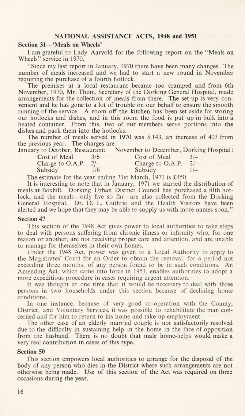 NATIONAL ASSISTANCE ACTS, 1948 and 1951 Section 31—‘Meals on Wheels’ I am grateful to Lady Aarvold for the following report on the “Meals on Wheels” service in 1970. “Since my last report in January, 1970 there have been many changes. The number of meals increased and we had to start a new round in November requiring the purchase of a fourth hotlock. The premises at a local restaurant became too cramped and from 6th November, 1970, Mr. Thom, Secretary of the Dorking General Hospital, made arrangements for the collection of meals from there. The set-up is very con- venient and he has gone to a lot of trouble on our behalf to ensure the smooth running of the service. A room off the kitchen has been set aside for storing our hotlocks and dishes, and in this room the food is put up in bulk into a heated container. From this, two of our members serve portions into the dishes and pack them into the hotlocks. The number of meals served in 1970 was 5,143, an increase of 403 from the previous year. The charges are: January to October, Restaurant: November to December, Dorking Hospital: Cost of Meal 3/- Charge to O.A.P. 2/- Subsidy 1/- The estimate for the year ending 31st March, 1971 is £450. It is interesting to note that in January, 1971 we started the distribution of meals at Boxhill. Dorking Urban District Council has purchased a fifth hot- lock, and the meals—only five so far—are also collected from the Dorking General Hospital. Dr. D. L. Guthrie and the Health Visitors have been alerted and we hope that they may be able to supply us with more names soon.” Cost of Meal 3/6 Charge to O.A.P. 2/- Subsidy 1/6 Section 47 This section of the 1948 Act gives power to local authorities to take steps to deal with persons suffering from chronic illness or infirmity who, for one reason or another, are not receiving proper care and attention, and are unable to manage for themselves in their own homes. Under the 1948 Act, power was given to a Local Authority to apply to the Magistrates’ Court for an Order to obtain the removal, for a period not exceeding three months, of any person found to be in such conditions. An Amending Act, which came into force in 1951, enables authorities to adopt a more expeditious procedure in cases requiring urgent attention. It was thought at one time that it would be necessary to deal with three persons in two households under this section because of declining home conditions. In one instance, because of very good co-operation with the County, District, and Voluntary Services, it was possible to rehabilitate the man con- cerned and for him to return to his home and take up employment. The other case of an elderly married couple is not satisfactorily resolved due to the difficulty in sustaining help in the home in the face of opposition from the husband. There is no doubt that male home-helps would make a very real contribution in cases of this type. Section 50 This section empowers local authorities to arrange for the disposal of the body of any person who dies in the District where such arrangements are not otherwise being made. Use of this section of the Act was required on three occasions during the year.