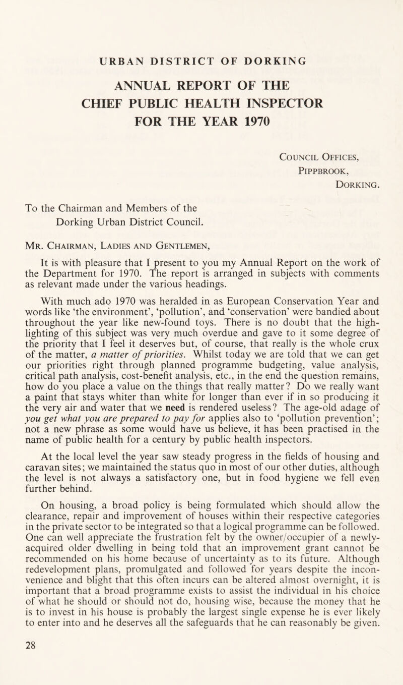 URBAN DISTRICT OF DORKING ANNUAL REPORT OF THE CHIEF PUBLIC HEALTH INSPECTOR FOR THE YEAR 1970 Council Offices, PiPPBROOK, Dorking. To the Chairman and Members of the Dorking Urban District Council. Mr. Chairman, Ladies and Gentlemen, It is with pleasure that I present to you my Annual Report on the work of the Department for 1970. The report is arranged in subjects with comments as relevant made under the various headings. With much ado 1970 was heralded in as European Conservation Year and words like ‘the environment’, ‘pollution’, and ‘conservation’ were bandied about throughout the year like new-found toys. There is no doubt that the high- lighting of this subject was very much overdue and gave to it some degree of the priority that I feel it deserves but, of course, that really is the whole crux of the matter, a matter of priorities. Whilst today we are told that we can get our priorities right through planned programme budgeting, value analysis, critical path analysis, cost-b^enefit analysis, etc., in the end the question remains, how do you place a value on the things that really matter ? Do we really want a paint that stays whiter than white for longer than ever if in so producing it the very air and water that we need is rendered useless ? The age-old adage of you get what you are prepared to pay for applies also to ‘pollution prevention’; not a new phrase as some would have us believe, it has been practised in the name of public health for a century by public health inspectors. At the local level the year saw steady progress in the fields of housing and caravan sites; we maintained the status quo in most of our other duties, although the level is not always a satisfactory one, but in food hygiene we fell even further behind. On housing, a broad policy is being formulated which should allow the clearance, repair and improvement of houses within their respective categories in the private sector to be integrated so that a logical programme can be followed. One can well appreciate the frustration felt by the owner/occupier of a newly- acquired older dwelling in being told that an improvement grant cannot be recormnended on his home because of uncertainty as to its future. Although redevelopment plans, promulgated and followed for years despite the incon- venience and blight that this often incurs can be altered almost overnight, it is important that a broad programme exists to assist the individual in his choice of what he should or should not do, housing wise, because the money that he is to invest in his house is probably the largest single expense he is ever likely to enter into and he deserves all the safeguards that he can reasonably be given.