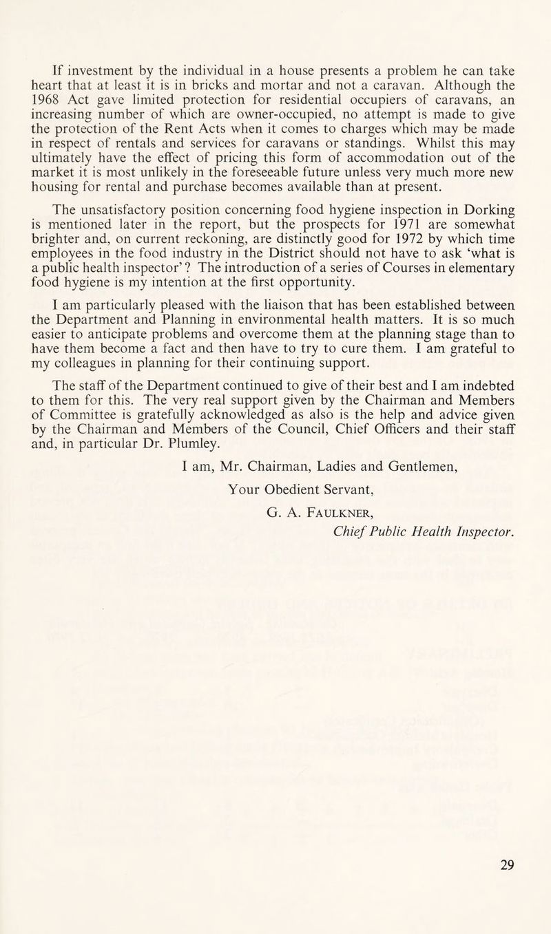 If investment by the individual in a house presents a problem he can take heart that at least it is in bricks and mortar and not a caravan. Although the 1968 Act gave limited protection for residential occupiers of caravans, an increasing number of which are owner-occupied, no attempt is made to give the protection of the Rent Acts when it comes to charges which may be made in respect of rentals and services for caravans or standings. Whilst this may ultimately have the effect of pricing this form of accommodation out of the market it is most unlikely in the foreseeable future unless very much more new housing for rental and purchase becomes available than at present. The unsatisfactory position concerning food hygiene inspection in Dorking is mentioned later in the report, but the prospects for 1971 are somewhat brighter and, on current reckoning, are distinctly good for 1972 by which time employees in the food industry in the District should not have to ask ‘what is a public health inspector’ ? The introduction of a series of Courses in elementary food hygiene is my intention at the first opportunity. I am particularly pleased with the liaison that has been established between the Department and Planning in environmental health matters. It is so much easier to anticipate problems and overcome them at the planning stage than to have them become a fact and then have to try to cure them. I am grateful to my colleagues in planning for their continuing support. The staff of the Department continued to give of their best and I am indebted to them for this. The very real support given by the Chairman and Members of Committee is gratefully acknowledged as also is the help and advice given by the Chairman and Members of the Council, Chief Officers and their staff and, in particular Dr. Plumley. I am, Mr. Chairman, Ladies and Gentlemen, Your Obedient Servant, G. A. Faulkner, Chief Public Health Inspector.