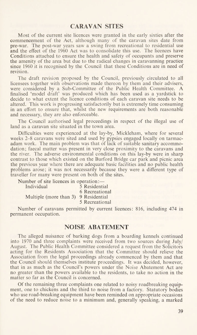 CARAVAN SITES Most of the current site licences were granted in the early sixties after the commencement of the Act, although many of the caravan sites date from pre-war. The post-war years saw a swing from recreational to residential use and the effect of the 1960 Act was to consolidate this use. The licences have Conditions attached to ensure the health and safety of occupants and preserve the amenity of the area but due to the radical changes in caravanning practice since 1960 it is recognised by the Council that these Conditions are in need of revision. The draft revision proposed by the Council, previously circulated to all licensees together with observations made thereon by them and their advisers, were considered by a Sub-Committee of the Public Health Committee. A finalised ‘model draft’ was produced which has been used as a yardstick to decide to what extent the licence conditions of each caravan site needs to be altered. This work is progressing satisfactorily but is extremely time consuming in an effort to ensure that, whilst the new requirements are both reasonable and necessary, they are also enforceable. The Council authorised legal proceedings in respect of the illegal use of land as a caravan site situated in the town area. Difficulties were experienced at the lay-by, Mickleham, where for several weeks 2-8 caravans were sited and used by gypsies engaged locally on tarmac- adam work. The main problem was that of lack of suitable sanitary accommo- dation; faecal matter was present in very close proximity to the caravans and the river. The adverse environmental conditions on this lay-by were in sharp contrast to those which existed on the Burford Bridge car park and picnic area the previous year where there are adequate basic facilities and no public health problems arose; it was not necessarily because they were a different type of traveller for many were present on both of the sites. Number of site licences in operation:— Individual 5 Residential 6 Recreational Multiple (more than 3) 9 Residential 5 Recreational Number of caravans permitted by current licences: 816, including 474 in permanent occupation. NOISE ABATEMENT The alleged nuisance of barking dogs from a boarding kennels continued into 1970 and three complaints were received from two sources during July/ August. The Public Health Committee considered a request from the Solicitors acting for the Residents Association that the Committee should relieve the Association from the legal proceedings already commenced by them and that the Council should themselves institute proceedings. It was decided, however, that in as much as the Council’s powers under the Noise Abatement Act are no greater than the powers available to the residents, to take no action in the matter so far as the Council is concerned. Of the remaining three complaints one related to noisy roadbreaking equip- ment, one to chickens and the third to noise from a factory. Statutory bodies who use road-breaking equipment have been reminded on appropriate occasions of the need to reduce noise to a minimum and, generally speaking, a marked