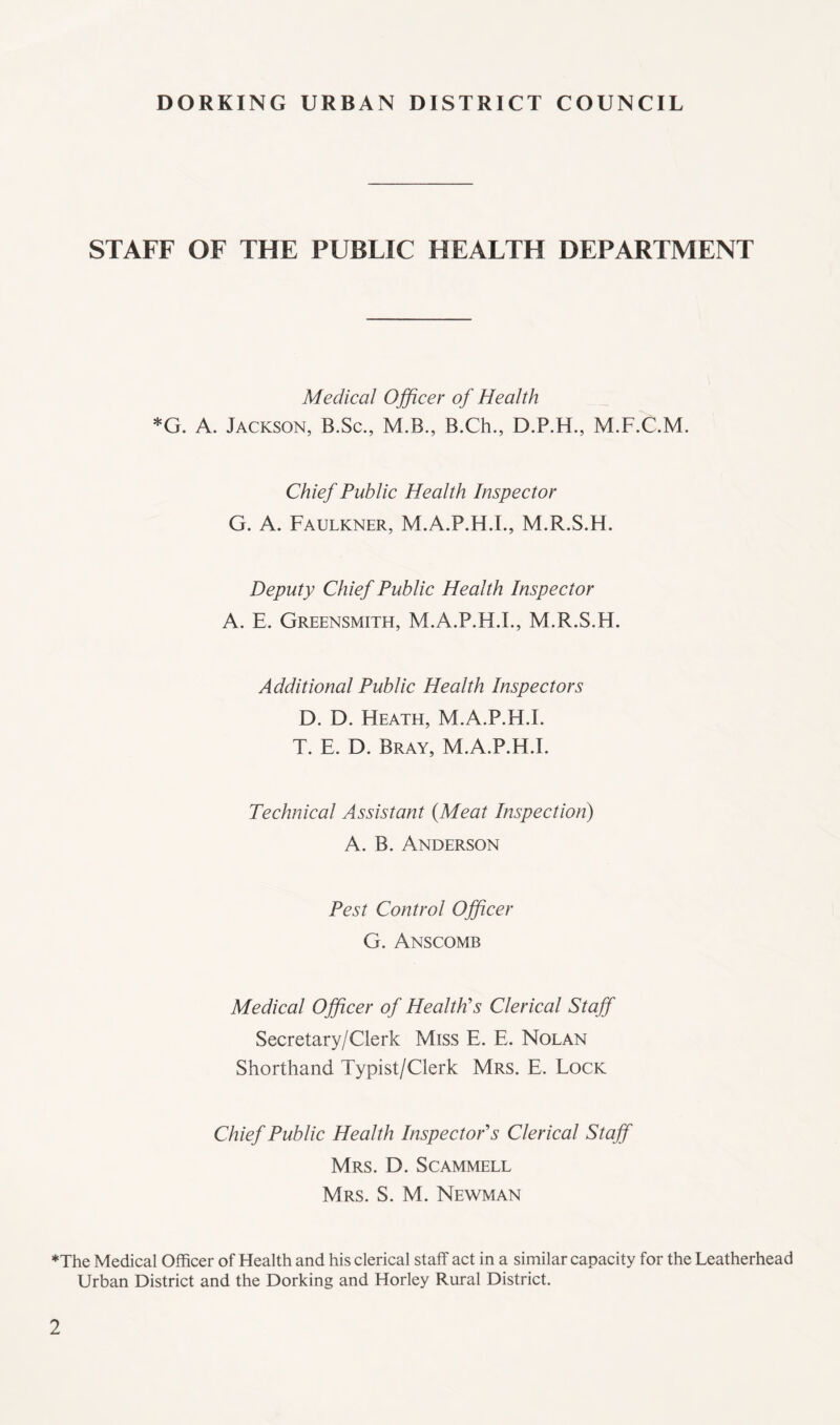 STAFF OF THE PUBLIC HEALTH DEPARTMENT Medical Ojficer of Health *G. A. Jackson, B.Sc., M.B., B.Ch., D.P.H., M.F.C.M. Chief Public Health Inspector G. A. Faulkner, M.A.P.H.L, M.R.S.H. Deputy Chief Public Health Inspector A. E. Greensmith, M.A.P.H.L, M.R.S.H. Additional Public Health Inspectors D. D. Heath, M.A.P.H.L T. E. D. Bray, M.A.P.H.L Technical Assistant {Meat Inspection) A. B. Anderson Pest Control Officer G. Anscomb Medical Officer of Health's Clerical Staff Secretary/Clerk Miss E. E. Nolan Shorthand Typist/Clerk Mrs. E. Lock Chief Public Health Inspector's Clerical Staff Mrs. D. Scammell Mrs. S. M. Newman ♦The Medical Officer of Health and his clerical staff act in a similar capacity for the Leatherhead Urban District and the Dorking and Horley Rural District.