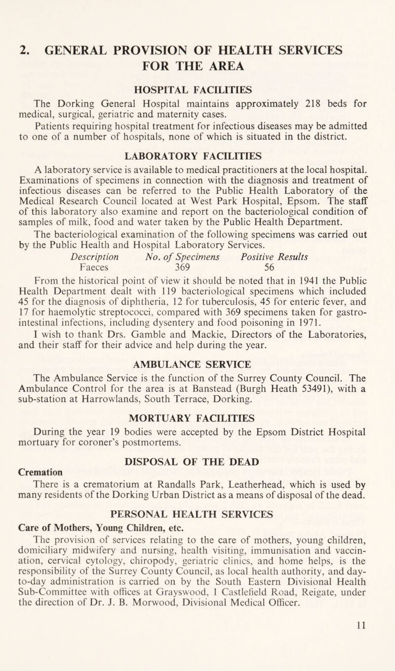 2. GENERAL PROVISION OF HEALTH SERVICES FOR THE AREA HOSPITAL FACILITIES The Dorking General Hospital maintains approximately 218 beds for medical, surgical, geriatric and maternity cases. Patients requiring hospital treatment for infectious diseases may be admitted to one of a number of hospitals, none of which is situated in the district. LABORATORY FACILITIES A laboratory service is available to medical practitioners at the local hospital. Examinations of specimens in connection with the diagnosis and treatment of infectious diseases can be referred to the Public Health Laboratory of the Medical Research Council located at West Park Hospital, Epsom. The staff of this laboratory also examine and report on the bacteriological condition of samples of milk, food and water taken by the Public Health Department. The bacteriological examination of the following specimens was carried out by the Public Health and Hospital Laboratory Services. Description No. of Specimens Positive Results Faeces 369 56 From the historical point of view it should be noted that in 1941 the Public Health Department dealt with 119 bacteriological specimens which included 45 for the diagnosis of diphtheria, 12 for tuberculosis, 45 for enteric fever, and 17 for haemolytic streptococci, compared with 369 specimens taken for gastro- intestinal infections, including dysentery and food poisoning in 1971. I wish to thank Drs. Gamble and Mackie, Directors of the Laboratories, and their staff for their advice and help during the year. AMBULANCE SERVICE The Ambulance Service is the function of the Surrey County Council. The Ambulance Control for the area is at Banstead (Burgh Heath 53491), with a sub-station at Harrowlands, South Terrace, Dorking. MORTUARY FACILITIES During the year 19 bodies were accepted by the Epsom District Hospital mortuary for coroner’s postmortems. DISPOSAL OF THE DEAD Cremation There is a crematorium at Randalls Park, Leatherhead, which is used by many residents of the Dorking Urban District as a means of disposal of the dead. PERSONAL HEALTH SERVICES Care of Mothers, Young Children, etc. The provision of services relating to the care of mothers, young children, domiciliary midwifery and nursing, health visiting, immunisation and vaccin- ation, cervical cytology, chiropody, geriatric clinics, and home helps, is the responsibility of the Surrey County Council, as local health authority, and day- to-day administration is carried on by the South Eastern Divisional Health Sub-Committee with offices at Grayswood, 1 Castlefield Road, Reigate, under the direction of Dr. J. B. Morwood, Divisional Medical Officer.