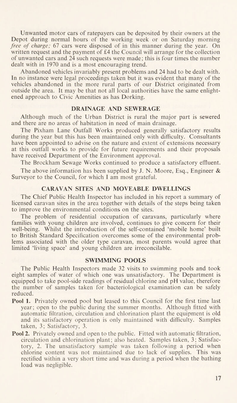 Unwanted motor cars of ratepayers can be deposited by their owners at the Depot during normal hours of the working week or on Saturday morning free of charge; 67 cars were disposed of in this manner during the year. On written request and the payment of £4 the Council will arrange for the collection of unwanted cars and 24 such requests were made; this is four times the number dealt with in 1970 and is a most encouraging trend. Abandoned vehicles invariably present problems and 24 had to be dealt with. In no instance were legal proceedings taken but it was evident that many of the vehicles abandoned in the more rural parts of our District originated from outside the area. It may be that not all local authorities have the same enlight- ened approach to Civic Amenities as has Dorking. DRAINAGE AND SEWERAGE Although much of the Urban District is rural the major part is sewered and there are no areas of habitation in need of main drainage. The Pixham Lane Outfall Works produced generally satisfactory results during the year but this has been maintained only with difficulty. Consultants have been appointed to advise on the nature and extent of extensions necessary at this outfall works to provide for future requirements and their proposals have received Department of the Environment approval. The Brockham Sewage Works continued to produce a satisfactory effiuent. The above information has been supplied by J. N. Moore, Esq., Engineer & Surveyor to the Council, for which I am most grateful. CARAVAN SITES AND MOVEABLE DWELLINGS The Chief Public Health Inspector has included in his report a summary of licensed caravan sites in the area together with details of the steps being taken to improve the environmental conditions on the sites. The problem of residential occupation of caravans, particularly where families with young children are involved, continues to give concern for their well-being. Whilst the introduction of the self-contained ‘mobile home’ built to British Standard Specification overcomes some of the environmental prob- lems associated with the older type caravan, most parents would agree that limited ‘living space’ and young children are irreconcilable. SWIMMING POOLS The Public Health Inspectors made 32 visits to swimming pools and took eight samples of water of which one was unsatisfactory. The Department is equipped to take pool-side readings of residual chlorine and pH value, therefore the number of samples taken for bacteriological examination can be safely reduced. Pool 1. Privately owned pool but leased to this Council for the first time last year; open to the public during the summer months. Although fitted with automatic filtration, circulation and chlorination plant the equipment is old and its satisfactory operation is only maintained with difficulty. Samples taken, 3; Satisfactory, 3. Pool 2. Privately owned and open to the public. Fitted with automatic filtration, circulation and chlorination plant; also heated. Samples taken, 3; Satisfac- tory, 2. The unsatisfactory sample was taken following a period when chlorine content was not maintained due to lack of supplies. This was rectified within a very short time and was during a period when the bathing load was negligible.