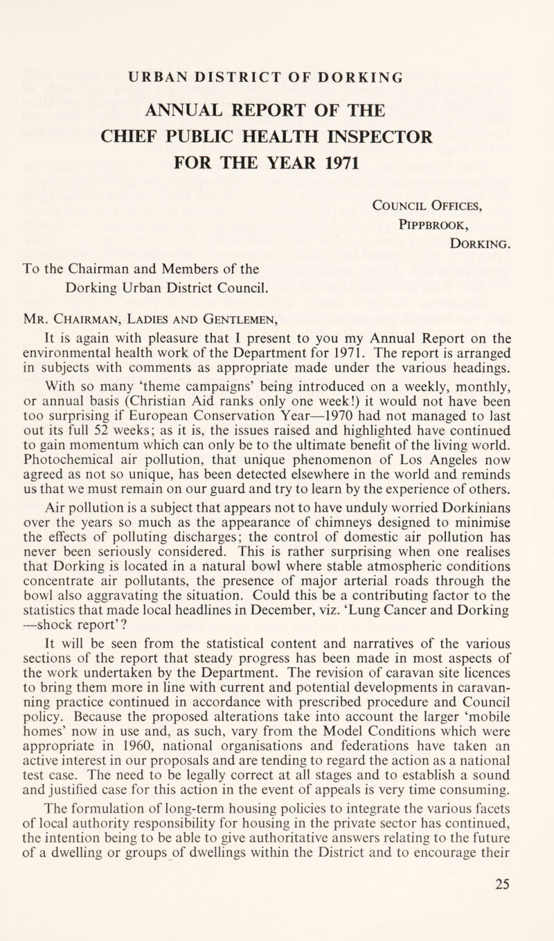 ANNUAL REPORT OF THE CHIEF PUBLIC HEALTH INSPECTOR FOR THE YEAR 1971 Council Offices, PiPPBROOK, Dorking. To the Chairman and Members of the Dorking Urban District Council. Mr. Chairman, Ladies and Gentlemen, It is again with pleasure that I present to you my Annual Report on the environmental health work of the Department for 1971. The report is arranged in subjects with comments as appropriate made under the various headings. With so many ‘theme campaigns’ being introduced on a weekly, monthly, or annual basis (Christian Aid ranks only one week!) it would not have been too surprising if European Conservation Year—1970 had not managed to last out its full 52 weeks; as it is, the issues raised and highlighted have continued to gain momentum which can only be to the ultimate benefit of the living world. Photochemical air pollution, that unique phenomenon of Los Angeles now agreed as not so unique, has been detected elsewhere in the world and reminds us that we must remain on our guard and try to learn by the experience of others. Air pollution is a subject that appears not to have unduly worried Dorkinians over the years so much as the appearance of chimneys designed to minimise the effects of polluting discharges; the control of domestic air pollution has never been seriously considered. This is rather surprising when one realises that Dorking is located in a natural bowl where stable atmospheric conditions concentrate air pollutants, the presence of major arterial roads through the bowl also aggravating the situation. Could this be a contributing factor to the statistics that made local headlines in December, viz. ‘Lung Cancer and Dorking —shock report’ ? It will be seen from the statistical content and narratives of the various sections of the report that steady progress has been made in most aspects of the work undertaken by the Department. The revision of caravan site licences to bring them more in line with current and potential developments in caravan- ning practice continued in accordance with prescribed procedure and Council policy. Because the proposed alterations take into account the larger ‘mobile homes’ now in use and, as such, vary from the Model Conditions which were appropriate in 1960, national organisations and federations have taken an active interest in our proposals and are tending to regard the action as a national test case. The need to be legally correct at all stages and to establish a sound and justified case for this action in the event of appeals is very time consuming. The formulation of long-term housing policies to integrate the various facets of local authority responsibility for housing in the private sector has continued, the intention being to be able to give authoritative answers relating to the future of a dwelling or groups of dwellings within the District and to encourage their