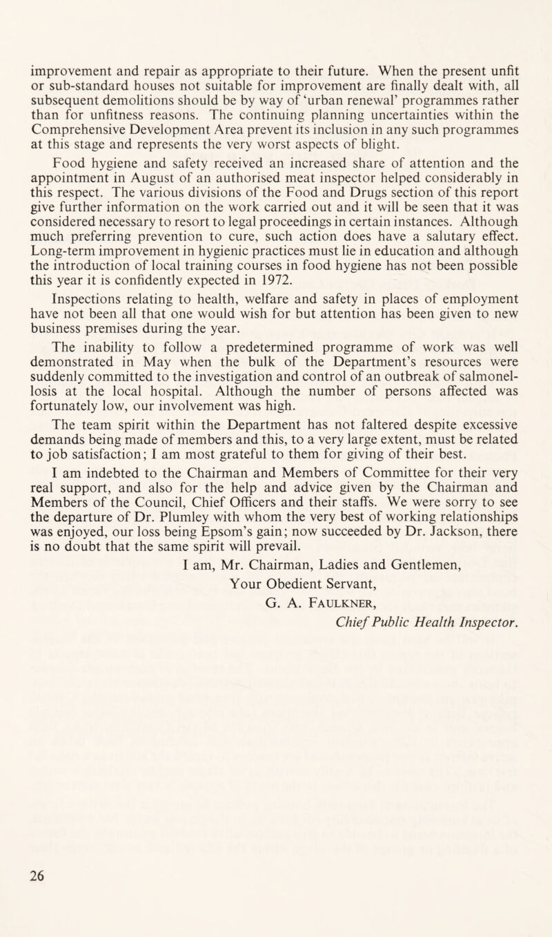 improvement and repair as appropriate to their future. When the present unfit or sub-standard houses not suitable for improvement are finally dealt with, all subsequent demolitions should be by way of ‘urban renewal’ programmes rather than for unfitness reasons. The continuing planning uncertainties within the Comprehensive Development Area prevent its inclusion in any such programmes at this stage and represents the very worst aspects of blight. Food hygiene and safety received an increased share of attention and the appointment in August of an authorised meat inspector helped considerably in this respect. The various divisions of the Food and Drugs section of this report give further information on the work carried out and it will be seen that it was considered necessary to resort to legal proceedings in certain instances. Although much preferring prevention to cure, such action does have a salutary effect. Long-term improvement in hygienic practices must lie in education and although the introduction of local training courses in food hygiene has not been possible this year it is confidently expected in 1972. Inspections relating to health, welfare and safety in places of employment have not been all that one would wish for but attention has been given to new business premises during the year. The inability to follow a predetermined programme of work was well demonstrated in May when the bulk of the Department’s resources were suddenly committed to the investigation and control of an outbreak of salmonel- losis at the local hospital. Although the number of persons affected was fortunately low, our involvement was high. The team spirit within the Department has not faltered despite excessive demands being made of members and this, to a very large extent, must be related to job satisfaction; I am most grateful to them for giving of their best. I am indebted to the Chairman and Members of Committee for their very real support, and also for the help and advice given by the Chairman and Members of the Council, Chief Officers and their staffs. We were sorry to see the departure of Dr. Plumley with whom the very best of working relationships was enjoyed, our loss being Epsom’s gain; now succeeded by Dr. Jackson, there is no doubt that the same spirit will prevail. I am, Mr. Chairman, Ladies and Gentlemen, Your Obedient Servant, G. A. Faulkner, Chief Public Health Inspector.