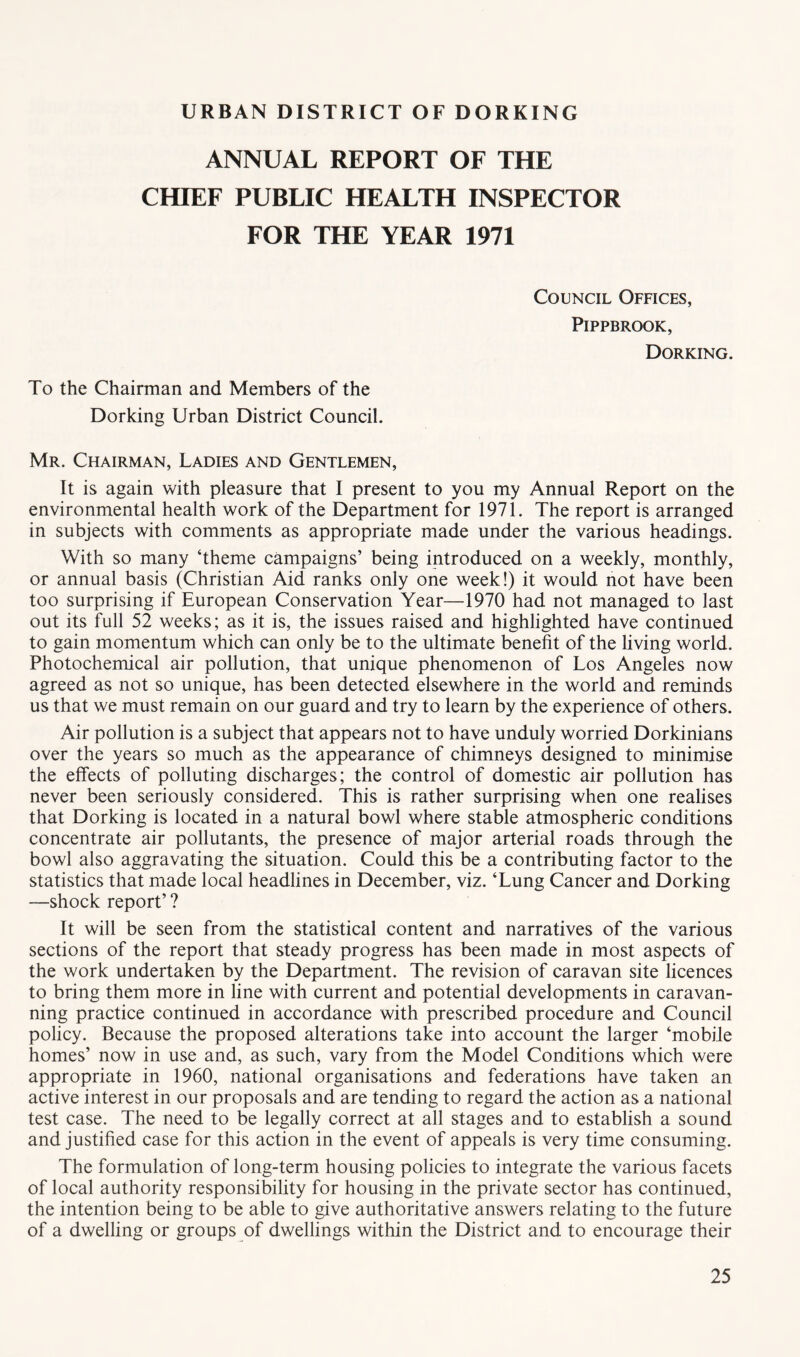 ANNUAL REPORT OF THE CHIEF PUBLIC HEALTH INSPECTOR FOR THE YEAR 1971 Council Offices, PiPPBROOK, Dorking. To the Chairman and Members of the Dorking Urban District Council. Mr. Chairman, Ladies and Gentlemen, It is again with pleasure that I present to you my Annual Report on the environmental health work of the Department for 1971. The report is arranged in subjects with comments as appropriate made under the various headings. With so many ‘theme campaigns’ being introduced on a weekly, monthly, or annual basis (Christian Aid ranks only one week!) it would not have been too surprising if European Conservation Year—1970 had not managed to last out its full 52 weeks; as it is, the issues raised and highlighted have continued to gain momentum which can only be to the ultimate benefit of the living world. Photochemical air pollution, that unique phenomenon of Los Angeles now agreed as not so unique, has been detected elsewhere in the world and reminds us that we must remain on our guard and try to learn by the experience of others. Air pollution is a subject that appears not to have unduly worried Dorkinians over the years so much as the appearance of chimneys designed to minimise the effects of polluting discharges; the control of domestic air pollution has never been seriously considered. This is rather surprising when one realises that Dorking is located in a natural bowl where stable atmospheric conditions concentrate air pollutants, the presence of major arterial roads through the bowl also aggravating the situation. Could this be a contributing factor to the statistics that made local headlines in December, viz. ‘Lung Cancer and Dorking —shock report’ ? It will be seen from the statistical content and narratives of the various sections of the report that steady progress has been made in most aspects of the work undertaken by the Department. The revision of caravan site licences to bring them more in line with current and potential developments in caravan- ning practice continued in accordance with prescribed procedure and Council policy. Because the proposed alterations take into account the larger ‘mobile homes’ now in use and, as such, vary from the Model Conditions which were appropriate in 1960, national organisations and federations have taken an active interest in our proposals and are tending to regard the action as a national test case. The need to be legally correct at all stages and to establish a sound and justified case for this action in the event of appeals is very time consuming. The formulation of long-term housing policies to integrate the various facets of local authority responsibility for housing in the private sector has continued, the intention being to be able to give authoritative answers relating to the future of a dwelling or groups of dwellings within the District and to encourage their