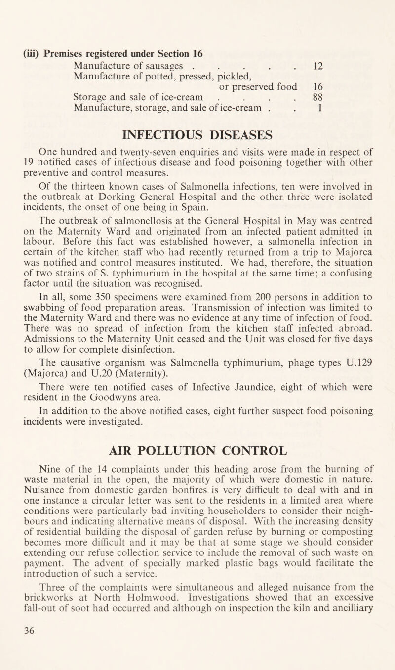 (iii) Premises registered under Section 16 Manufacture of sausages . . . . .12 Manufacture of potted, pressed, pickled, or preserved food 16 Storage and sale of ice-cream .... 88 Manufacture, storage, and sale of ice-cream . . 1 INFECTIOUS DISEASES One hundred and twenty-seven enquiries and visits were made in respect of 19 notified cases of infectious disease and food poisoning together with other preventive and control measures. Of the thirteen known cases of Salmonella infections, ten were involved in the outbreak at Dorking General Hospital and the other three were isolated incidents, the onset of one being in Spain. The outbreak of salmonellosis at the General Hospital in May was centred on the Maternity Ward and originated from an infected patient admitted in labour. Before this fact was established however, a salmonella infection in certain of the kitchen staff who had recently returned from a trip to Majorca was notified and control measures instituted. We had, therefore, the situation of two strains of S. typhimurium in the hospital at the same time; a confusing factor until the situation was recognised. In all, some 350 specimens were examined from 200 persons in addition to swabbing of food preparation areas. Transmission of infection was limited to the Maternity Ward and there was no evidence at any time of infection of food. There was no spread of infection from the kitchen staff infected abroad. Admissions to the Maternity Unit ceased and the Unit was closed for five days to allow for complete disinfection. The causative organism was Salmonella typhimurium, phage types U.129 (Majorca) and U.20 (Maternity). There were ten notified cases of Infective Jaundice, eight of which were resident in the Goodwyns area. In addition to the above notified cases, eight further suspect food poisoning incidents were investigated. AIR POLLUTION CONTROL Nine of the 14 complaints under this heading arose from the burning of waste material in the open, the majority of which were domestic in nature. Nuisance from domestic garden bonfires is very difficult to deal with and in one instance a circular letter was sent to the residents in a limited area where conditions were particularly bad inviting householders to consider their neigh- bours and indicating alternative means of disposal. With the increasing density of residential building the disposal of garden refuse by burning or composting becomes more difficult and it may be that at some stage we should consider extending our refuse collection service to include the removal of such waste on payment. The advent of specially marked plastic bags would facilitate the introduction of such a service. Three of the complaints were simultaneous and alleged nuisance from the brickworks at North Holmwood. Investigations showed that an excessive fall-out of soot had occurred and although on inspection the kiln and ancilliary