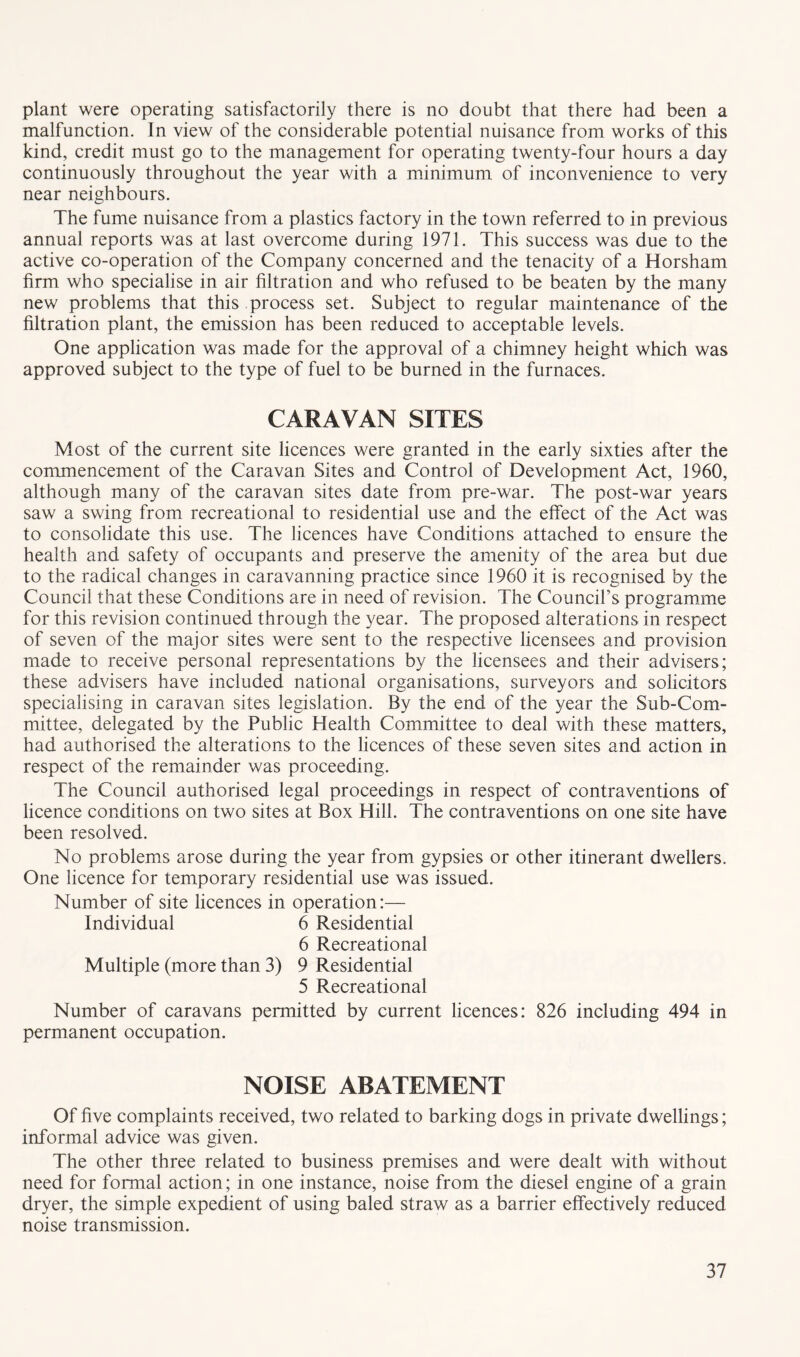 plant were operating satisfactorily there is no doubt that there had been a malfunction. In view of the considerable potential nuisance from works of this kind, credit must go to the management for operating twenty-four hours a day continuously throughout the year with a minimum of inconvenience to very near neighbours. The fume nuisance from a plastics factory in the town referred to in previous annual reports was at last overcome during 1971. This success was due to the active co-operation of the Company concerned and the tenacity of a Horsham firm who specialise in air filtration and who refused to be beaten by the many new problems that this process set. Subject to regular maintenance of the filtration plant, the emission has been reduced to acceptable levels. One application was made for the approval of a chimney height which was approved subject to the type of fuel to be burned in the furnaces. CARAVAN SITES Most of the current site licences were granted in the early sixties after the commencement of the Caravan Sites and Control of Development Act, 1960, although many of the caravan sites date from pre-war. The post-war years saw a swing from recreational to residential use and the effect of the Act was to consolidate this use. The licences have Conditions attached to ensure the health and safety of occupants and preserve the amenity of the area but due to the radical changes in caravanning practice since 1960 it is recognised by the Council that these Conditions are in need of revision. The Council’s programme for this revision continued through the year. The proposed alterations in respect of seven of the major sites were sent to the respective licensees and provision made to receive personal representations by the licensees and their advisers; these advisers have included national organisations, surveyors and solicitors specialising in caravan sites legislation. By the end of the year the Sub-Com- mittee, delegated by the Public Health Committee to deal with these matters, had authorised the alterations to the licences of these seven sites and action in respect of the remainder was proceeding. The Council authorised legal proceedings in respect of contraventions of licence conditions on two sites at Box Hill. The contraventions on one site have been resolved. No problems arose during the year from gypsies or other itinerant dwellers. One licence for temporary residential use was issued. Number of site licences in operation:— Individual 6 Residential 6 Recreational Multiple (more than 3) 9 Residential 5 Recreational Number of caravans permitted by current licences: 826 including 494 in permanent occupation. NOISE ABATEMENT Of five complaints received, two related to barking dogs in private dwellings; informal advice was given. The other three related to business premises and were dealt with without need for formal action; in one instance, noise from the diesel engine of a grain dryer, the simple expedient of using baled straw as a barrier effectively reduced noise transmission.