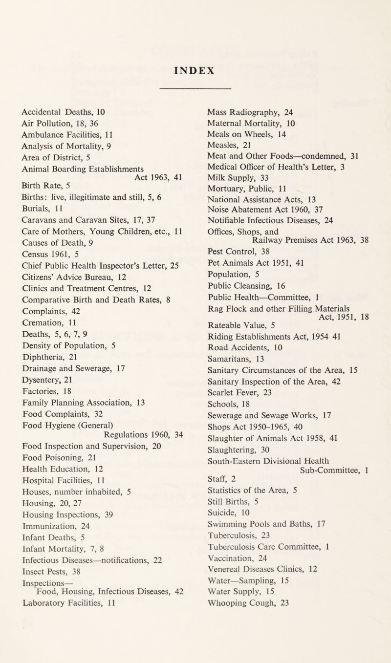 INDEX Accidental Deaths, 10 Air Pollution, 18, 36 Ambulance Facilities, 11 Analysis of Mortality, 9 Area of District, 5 Animal Boarding Establishments Act 1963, 41 Birth Rate, 5 Births: live, illegitimate and still, 5, 6 Burials, 11 Caravans and Caravan Sites, 17, 37 Care of Mothers, Young Children, etc., 11 Causes of Death, 9 Census 1961, 5 Chief Public Health Inspector’s Letter, 25 Citizens’ Advice Bureau, 12 Clinics and Treatment Centres, 12 Comparative Birth and Death Rates, 8 Complaints, 42 Cremation, 11 Deaths, 5, 6, 7, 9 Density of Population, 5 Diphtheria, 21 Drainage and Sewerage, 17 Dysentery, 21 Factories, 18 Family Planning Association, 13 Food Complaints, 32 Food Hygiene (General) Regulations 1960, 34 Food Inspection and Supervision, 20 Food Poisoning, 21 Health Education, 12 Hospital Facilities, 11 Houses, number inhabited, 5 Housing, 20, 27 Housing Inspections, 39 Immunization, 24 Infant Deaths, 5 Infant Mortality, 7, 8 Infectious Diseases—notifications, 22 Insect Pests, 38 Inspections— Food, Housing, Infectious Diseases, 42 Laboratory Facilities, 11 Mass Radiography, 24 Maternal Mortality, 10 Meals on Wheels, 14 Measles, 21 Meat and Other Foods—condemned, 31 Medical Officer of Health’s Letter, 3 Milk Supply, 33 Mortuary, Public, 11 National Assistance Acts, 13 Noise Abatement Act 1960, 37 Notifiable Infectious Diseases, 24 Offices, Shops, and Railway Premises Act 1963, 38 Pest Control, 38 Pet Animals Act 1951, 41 Population, 5 Public Cleansing, 16 Public Health—Committee, 1 Rag Flock and other Filling Materials Act, 1951, 18 Rateable Value, 5 Riding Establishments Act, 1954 41 Road Accidents, 10 Samaritans, 13 Sanitary Circumstances of the Area, 15 Sanitary Inspection of the Area, 42 Scarlet Fever, 23 Schools, 18 Sewerage and Sewage Works, 17 Shops Act 1950-1965, 40 Slaughter of Animals Act 1958, 41 Slaughtering, 30 South-Eastern Divisional Health Sub-Committee, 1 Staff, 2 Statistics of the Area, 5 Still Births, 5 Suicide, 10 Swimming Pools and Baths, 17 Tuberculosis, 23 Tuberculosis Care Committee, 1 Vaccination, 24 Venereal Diseases Clinics, 12 Water—Sampling, 15 Water Supply, 15 Whooping Cough, 23