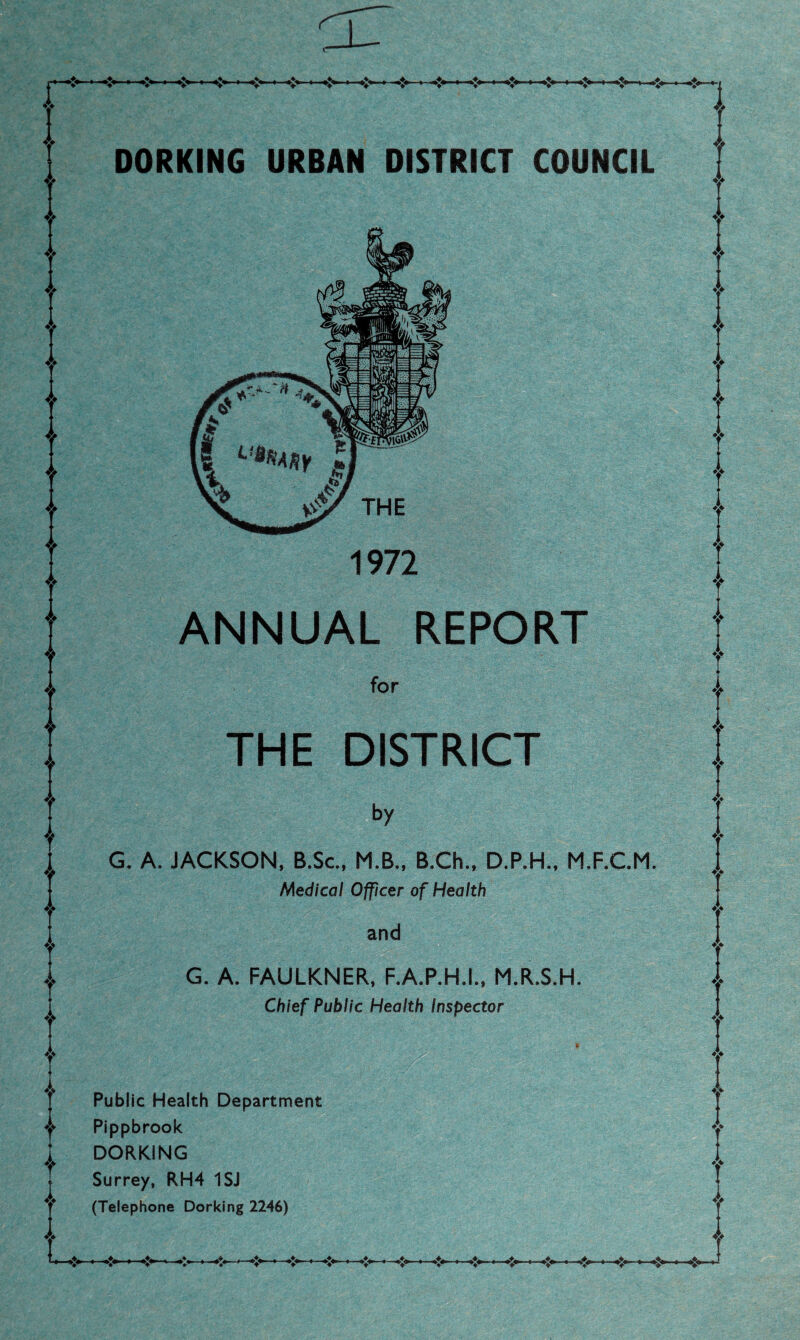 DORKING URBAN DISTRICT COUNCIL 1972 ANNUAL REPORT for THE DISTRICT G. A. JACKSON, B.Sc, M.B., B.Ch., M.F.C.M. Medical Officer of Health and G. A. FAULKNER, F.A.P.H.I., M.R.S.H. Chief Public Health Inspector Public Health Department Pippbrook DORKING Surrey, RH4 1SJ (Telephone Dorking 2246)