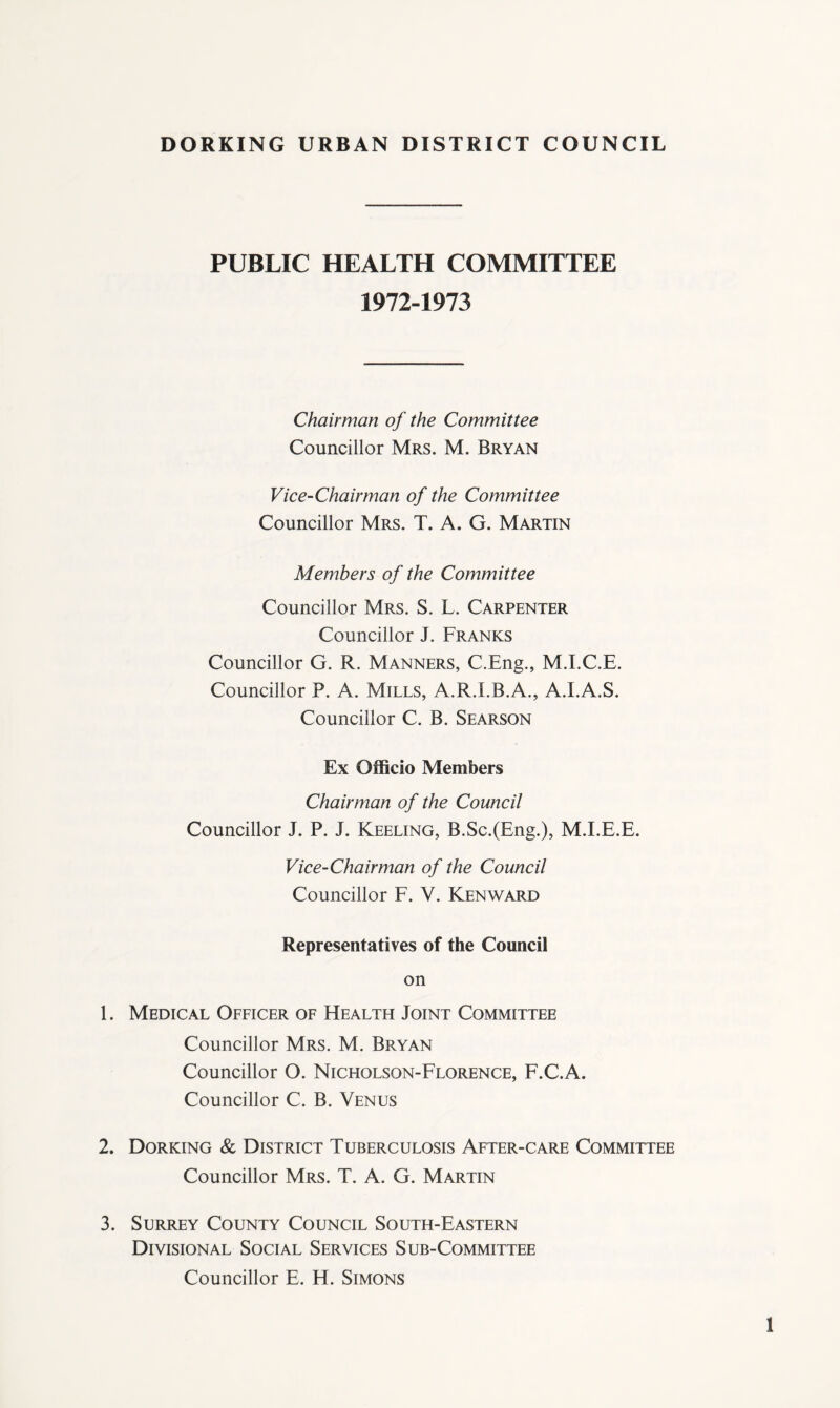 PUBLIC HEALTH COMMITTEE 1972-1973 Chairman of the Committee Councillor Mrs. M. Bryan Vice-Chairman of the Committee Councillor Mrs. T. A. G. Martin Members of the Committee Councillor Mrs. S. L. Carpenter Councillor J. Franks Councillor G. R. Manners, C.Eng., M.I.C.E. Councillor P. A. Mills, A.R.I.B.A., A.LA.S. Councillor C. B. Searson Ex OflBcio Members Chairman of the Council Councillor J. P. J. Keeling, B.Sc.(Eng.), M.I.E.E. Vice-Chairman of the Council Councillor F. V. Kenward Representatives of the Council on 1. Medical Ofeicer of Health Joint Committee Councillor Mrs. M. Bryan Councillor O. Nicholson-Florence, F.C.A. Councillor C. B. Venus 2. Dorking & District Tuberculosis After-care Committee Councillor Mrs. T. A. G. Martin 3. Surrey County Council South-Eastern Divisional Social Services Sub-Committee Councillor E. H. Simons