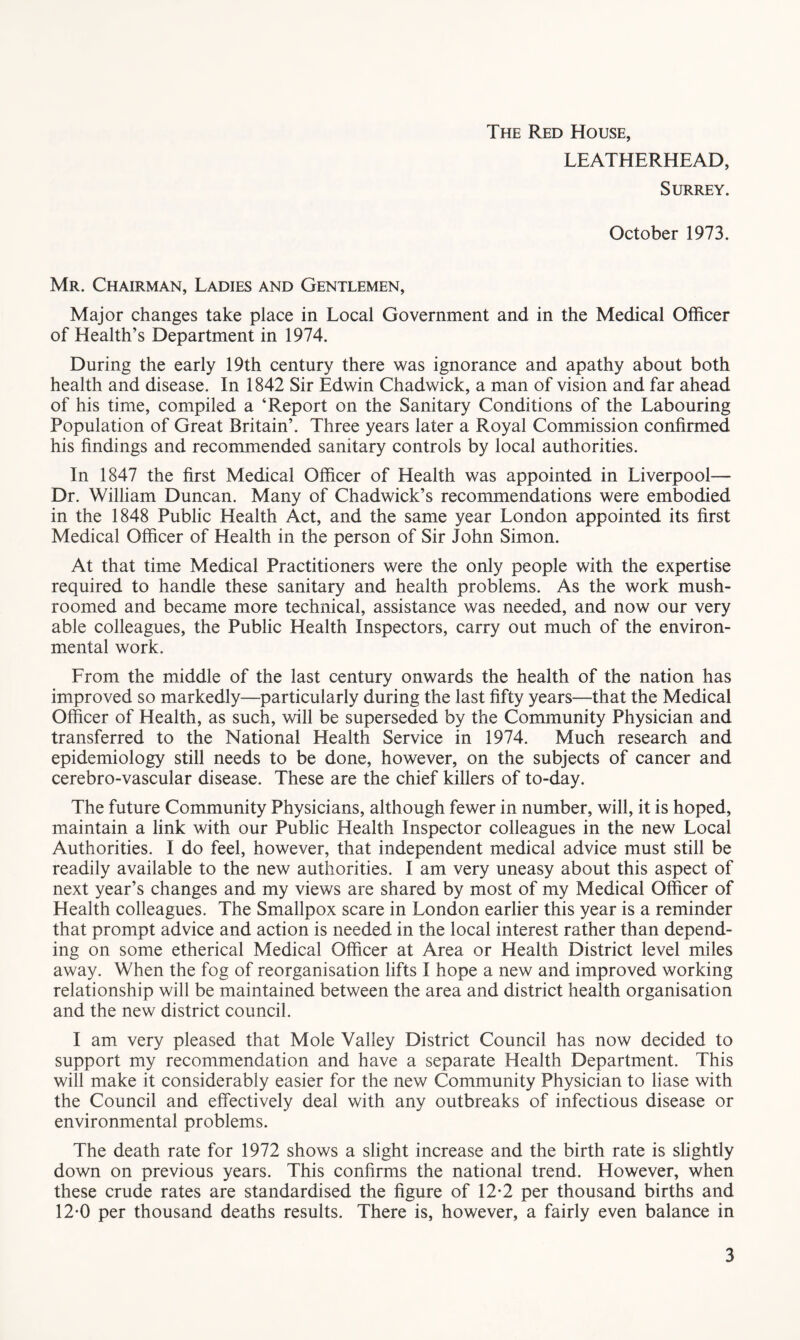 The Red House, LEATHERHEAD, Surrey. October 1973. Mr. Chairman, Ladies and Gentlemen, Major changes take place in Local Government and in the Medical Officer of Health’s Department in 1974. During the early 19th century there was ignorance and apathy about both health and disease. In 1842 Sir Edwin Chadwick, a man of vision and far ahead of his time, compiled a ‘Report on the Sanitary Conditions of the Labouring Population of Great Britain’. Three years later a Royal Commission confirmed his findings and recommended sanitary controls by local authorities. In 1847 the first Medical Officer of Health was appointed in Liverpool— Dr. William Duncan. Many of Chadwick’s recommendations were embodied in the 1848 Public Health Act, and the same year London appointed its first Medical Officer of Health in the person of Sir John Simon. At that time Medical Practitioners were the only people with the expertise required to handle these sanitary and health problems. As the work mush- roomed and became more technical, assistance was needed, and now our very able colleagues, the Public Health Inspectors, carry out much of the environ- mental work. From the middle of the last century onwards the health of the nation has improved so markedly—particularly during the last fifty years—that the Medical Officer of Health, as such, will be superseded by the Community Physician and transferred to the National Health Service in 1974. Much research and epidemiology still needs to be done, however, on the subjects of cancer and cerebro-vascular disease. These are the chief killers of to-day. The future Community Physicians, although fewer in number, will, it is hoped, maintain a link with our Public Health Inspector colleagues in the new Local Authorities. I do feel, however, that independent medical advice must still be readily available to the new authorities. I am very uneasy about this aspect of next year’s changes and my views are shared by most of my Medical Officer of Health colleagues. The Smallpox scare in London earlier this year is a reminder that prompt advice and action is needed in the local interest rather than depend- ing on some etherical Medical Officer at Area or Health District level miles away. When the fog of reorganisation lifts I hope a new and improved working relationship will be maintained between the area and district health organisation and the new district council. I am very pleased that Mole Valley District Council has now decided to support my recommendation and have a separate Health Department. This will make it considerably easier for the new Community Physician to liase with the Council and effectively deal with any outbreaks of infectious disease or environmental problems. The death rate for 1972 shows a slight increase and the birth rate is slightly down on previous years. This confirms the national trend. However, when these crude rates are standardised the figure of 12-2 per thousand births and 12-0 per thousand deaths results. There is, however, a fairly even balance in