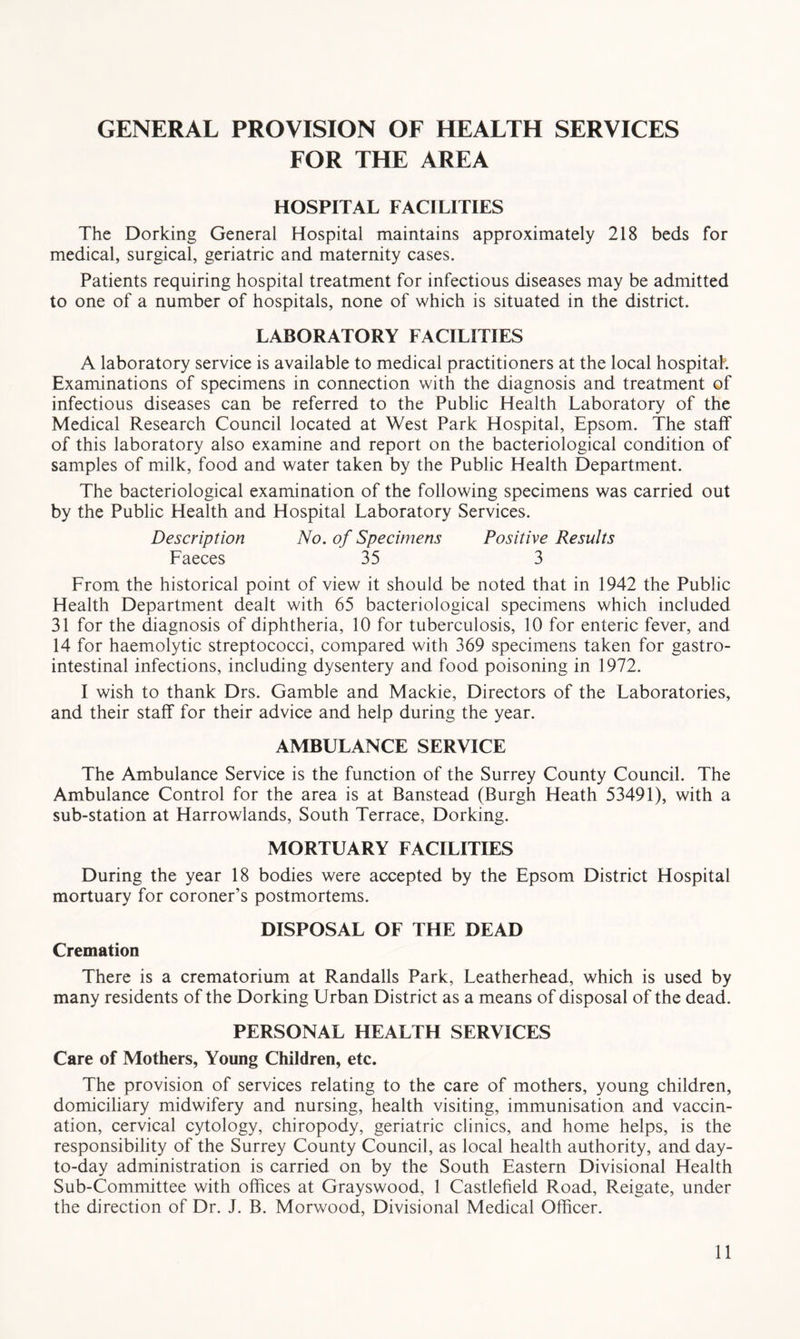 GENERAL PROVISION OF HEALTH SERVICES FOR THE AREA HOSPITAL FACILITIES The Dorking General Hospital maintains approximately 218 beds for medical, surgical, geriatric and maternity cases. Patients requiring hospital treatment for infectious diseases may be admitted to one of a number of hospitals, none of which is situated in the district. LABORATORY FACILITIES A laboratory service is available to medical practitioners at the local hospitah Examinations of specimens in connection with the diagnosis and treatment of infectious diseases can be referred to the Public Health Laboratory of the Medical Research Council located at West Park Hospital, Epsom. The staff of this laboratory also examine and report on the bacteriological condition of samples of milk, food and water taken by the Public Health Department. The bacteriological examination of the following specimens was carried out by the Public Health and Hospital Laboratory Services. Description No. of Specimens Positive Results Faeces 35 3 From the historical point of view it should be noted that in 1942 the Public Health Department dealt with 65 bacteriological specimens which included 31 for the diagnosis of diphtheria, 10 for tuberculosis, 10 for enteric fever, and 14 for haemolytic streptococci, compared with 369 specimens taken for gastro- intestinal infections, including dysentery and food poisoning in 1972. I wish to thank Drs. Gamble and Mackie, Directors of the Laboratories, and their staff for their advice and help during the year. AMBULANCE SERVICE The Ambulance Service is the function of the Surrey County Council. The Ambulance Control for the area is at Banstead (Burgh Heath 53491), with a sub-station at Harrowlands, South Terrace, Dorking. MORTUARY FACILITIES During the year 18 bodies were accepted by the Epsom District Hospital mortuary for coroner’s postmortems. DISPOSAL OF THE DEAD Cremation There is a crematorium at Randalls Park, Leatherhead, which is used by many residents of the Dorking Urban District as a means of disposal of the dead. PERSONAL HEALTH SERVICES Care of Mothers, Young Children, etc. The provision of services relating to the care of mothers, young children, domiciliary midwifery and nursing, health visiting, immunisation and vaccin- ation, cervical cytology, chiropody, geriatric clinics, and home helps, is the responsibility of the Surrey County Council, as local health authority, and day- to-day administration is carried on by the South Eastern Divisional Health Sub-Committee with offices at Grayswood, 1 Castlefield Road, Reigate, under the direction of Dr. J. B. Morwood, Divisional Medical Officer.