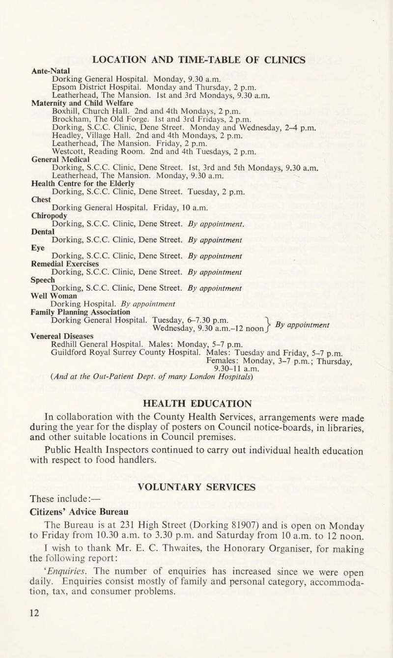 LOCATION AND TIME-TABLE OF CLINICS Ante-Natal Dorking General Hospital. Monday, 9.30 a.m. Epsom District Hospital. Monday and Thursday, 2 p.m. Leatherhead, The Mansion. 1st and 3rd Mondays, 9.30 a.m. Maternity and Child Welfare Boxhill, Church Hall. 2nd and 4th Mondays, 2 p.m. Brockham, The Old Forge. 1st and 3rd Fridays, 2 p.m. Dorking, S.C.C. Clinic, Dene Street. Monday and Wednesday, 2-4 p.m. Headley, Village Hall. 2nd and 4th Mondays, 2 p.m. Leatherhead, The Mansion. Friday, 2 p.m. Westcott, Reading Room. 2nd and 4th Tuesdays, 2 p.m. General Medical Dorking, S.C.C. Clinic, Dene Street. 1st, 3rd and 5th Mondays, 9.30 a.m. Leatherhead, The Mansion. Monday, 9.30 a.m. Health Centre for the Elderly Dorking, S.C.C. Clinic, Dene Street. Tuesday, 2 p.m. Chest Dorking General Hospital. Friday, 10 a.m. Chiropody Dorking, S.C.C. Clinic, Dene Street. By appointment. Dental Dorking, S.C.C. Clinic, Dene Street. By appointment Eye Dorking, S.C.C. Clinic, Dene Street. By appointment Remedial Exercises Dorking, S.C.C. Clinic, Dene Street. By appointment Speech Dorking, S.C.C. Clinic, Dene Street. By appointment Well Woman Dorking Hospital. By appointment Family Planning Association Dorking General Hospital. Tuesday, 6-7.30 p.m. \ Wednesday, 9.30 a.m.-12 noon / By appointment Venereal Diseases Redhill General Hospital. Males: Monday, 5-7 p.m. Guildford Royal Surrey County Hospital. Males: Tuesday and Friday, 5-7 p.m. Females: Monday, 3-7 p.m.; Thursday, 9.30-11 a.m. {And at the Out-Patient Dept, of many London Hospitals) HEALTH EDUCATION In collaboration with the County Health Services, arrangements were made during the year for the display of posters on Council notice-boards, in libraries, and other suitable locations in Council premises. Public Health Inspectors continued to carry out individual health education with respect to food handlers. VOLUNTARY SERVICES These include:— Citizens’ Advice Bureau The Bureau is at 231 High Street (Dorking 81907) and is open on Monday to Friday from 10.30 a.m. to 3.30 p.m. and Saturday from 10 a.m. to 12 noon. I wish to thank Mr. E. C. Thwaites, the Honorary Organiser, for making the following report: 'Enquiries. The number of enquiries has increased since we were open daily. Enquiries consist mostly of family and personal category, accommoda- tion, tax, and consumer problems.