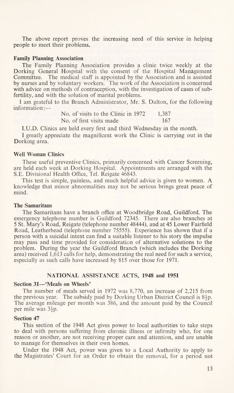 The above report proves the increasing need of this service in helping people to meet their problems. Family Planning Association The Family Planning Association provides a clinic twice weekly at the Dorking General Hospital with the consent of the Hospital Management Committee. The medical staff is appointed by the Association and is assisted by nurses and by voluntary workers. The work of the Association is concerned with advice on methods of contraception, with the investigation of cases of sub- fertility, and with the solution of marital problems. I am grateful to the Branch Administrator, Mr. S. Dalton, for the following information:— No. of visits to the Clinic in 1972 1,387 No. of first visits made 167 I.U.D. Clinics are held every first and third Wednesday in the month. I greatly appreciate the magnificent work the Clinic is carrying out in the Dorking area. Well Woman Clinics These useful preventive Clinics, primarily concerned with Cancer Screening, are held each week at Dorking Hospital. Appointments are arranged with the S.E. Divisional Health Office, Tel. Reigate 46843. This test is simple, painless, and much helpful advice is given to women. A knowledge that minor abnormalities may not be serious brings great peace of mind. The Samaritans The Samaritans have a branch office at Woodbridge Road, Guildford. The emergency telephone number is Guildford 72345. There are also branches at 5 St. Mary’s Road, Reigate (telephone number 48444), and at 45 Lower Fairfield Road, Leatherhead (telephone number 75555). Experience has shown that if a person with a suicidal intent can find a suitable listener to his story the impulse may pass and time provided for consideration of alternative solutions to the problem. During the year the Guildford Branch (which includes the Dorking area) received 1,613 calls for help, demonstrating the real need for such a service, especially as such calls have increased by 815 over those for 1971. NATIONAL ASSISTANCE ACTS, 1948 and 1951 Section 31—‘Meals on Wheels’ The number of meals served in 1972 was 8,770, an increase of 2,215 from the previous year. The subsidy paid by Dorking Urban District Council is 8Jp. The average mileage per month was 386, and the amount paid by the Council per mile was 3ip. Section 47 This section of the 1948 Act gives power to local authorities to take steps to deal with persons suffering from chronic illness or infirmity who, for one reason or another, are not receiving proper care and attention, and are unable to manage for themselves in their own homes. Under the 1948 Act, power was given to a Local Authority to apply to the Magistrates’ Court for an Order to obtain the removal, for a period not