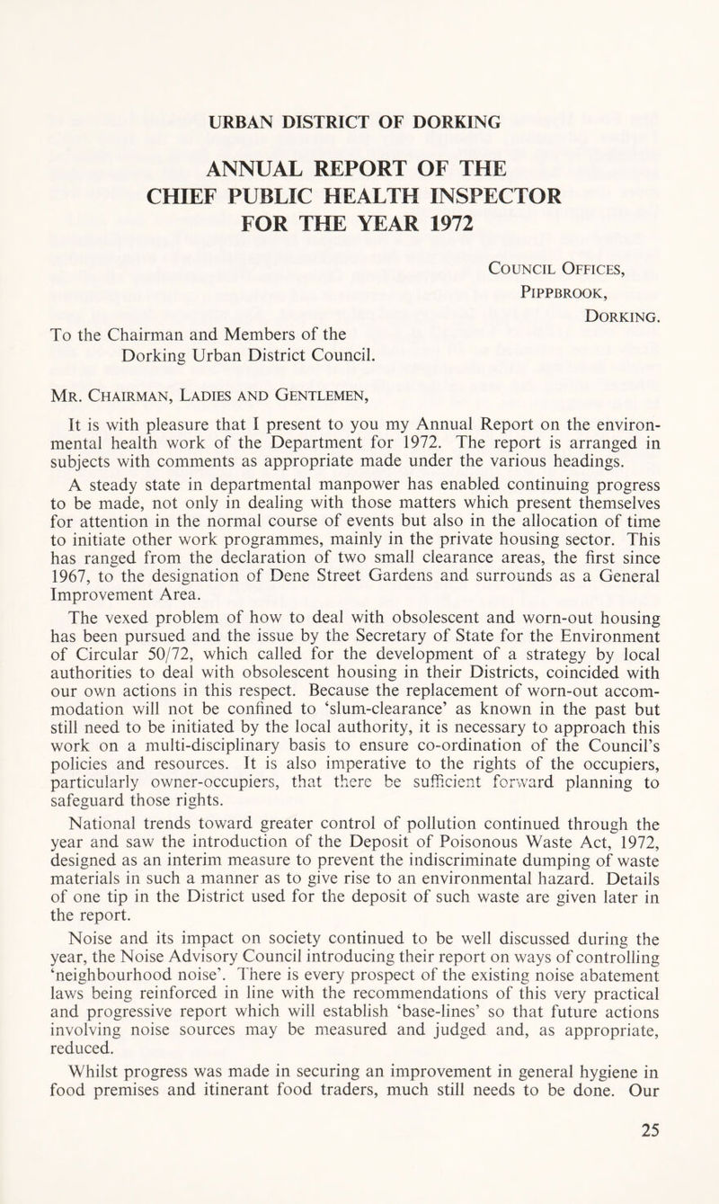 URBAN DISTRICT OF DORKING ANNUAL REPORT OF THE CHIEF PUBLIC HEALTH INSPECTOR FOR THE YEAR 1972 To the Chairman and Members of the Dorking Urban District Council. Council Offices, PiPPBROOK, Dorking. Mr. Chairman, Ladies and Gentlemen, It is with pleasure that I present to you my Annual Report on the environ- mental health work of the Department for 1972. The report is arranged in subjects with comments as appropriate made under the various headings. A steady state in departmental manpower has enabled continuing progress to be made, not only in dealing with those matters which present themselves for attention in the normal course of events but also in the allocation of time to initiate other work programmes, mainly in the private housing sector. This has ranged from the declaration of two small clearance areas, the first since 1967, to the designation of Dene Street Gardens and surrounds as a General Improvement Area. The vexed problem of how to deal with obsolescent and worn-out housing has been pursued and the issue by the Secretary of State for the Environment of Circular 50/72, which called for the development of a strategy by local authorities to deal with obsolescent housing in their Districts, coincided with our own actions in this respect. Because the replacement of worn-out accom- modation will not be confined to ‘slum-clearance’ as known in the past but still need to be initiated by the local authority, it is necessary to approach this work on a multi-disciplinary basis to ensure co-ordination of the Council’s policies and resources. It is also imperative to the rights of the occupiers, particularly owner-occupiers, that there be sufficient forward planning to safeguard those rights. National trends toward greater control of pollution continued through the year and saw the introduction of the Deposit of Poisonous Waste Act, 1972, designed as an interim measure to prevent the indiscriminate dumping of waste materials in such a manner as to give rise to an environmental hazard. Details of one tip in the District used for the deposit of such waste are given later in the report. Noise and its impact on society continued to be well discussed during the year, the Noise Advisory Council introducing their report on ways of controlling ‘neighbourhood noise’. There is every prospect of the existing noise abatement laws being reinforced in line with the recommendations of this very practical and progressive report which will establish ‘base-lines’ so that future actions involving noise sources may be measured and judged and, as appropriate, reduced. Whilst progress was made in securing an improvement in general hygiene in food premises and itinerant food traders, much still needs to be done. Our