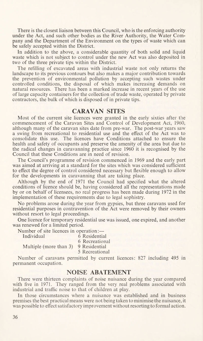 There is the closest liaison between this Council, who is the enforcing authority under the Act, and such other bodies as the River Authority, the Water Com- pany and the Department of the Environment on the types of waste which can be safely accepted within the District. In addition to the above, a considerable quantity of both solid and liquid waste which is not subject to control under the new Act was also deposited in two of the three private tips within the District. The refilling of excavated areas with industrial waste not only returns the landscape to its previous contours but also makes a major contribution towards the prevention of environmental pollution by accepting such wastes under controlled conditions, the disposal of which makes increasing demands on natural resources. There has been a marked increase in recent years of the use of large capacity containers for the collection of trade waste, operated by private contractors, the bulk of which is disposed of in private tips. CARAVAN SITES Most of the current site licences were granted in the early sixties after the commencement of the Caravan Sites and Control of Development Act, 1960, although many of the caravan sites date from pre-war. The post-war years saw a swing from recreational to residential use and the effect of the Act was to consolidate this use. The licences have Conditions attached to ensure the health and safety of occupants and preserve the amenity of the area but due to the radical changes in caravanning practice since 1960 it is recognised by the Council that these Conditions are in need of revision. The Council’s programme of revision commenced in 1969 and the early part was aimed at arriving at a standard for the sites which was considered sufficient to effect the degree of control considered necessary but flexible enough to allow for the developments in caravanning that are taking place. Although by the end of 1971 the Council had specified what the altered conditions of licence should be, having considered all the representations made by or on behalf of licensees, no real progress has been made during 1972 in the implementation of these requirements due to legal sophistry. No problems arose during the year from gypsies, but three caravans used for residential purposes in contravention of the Act were removed by their owners without resort to legal proceedings. One licence for temporary residential use was issued, one expired, and another was renewed for a limited period. Number of site licences in operation:— Individual 6 Residential 6 Recreational Multiple (more than 3) 9 Residential 5 Recreational Number of caravans permitted by current licences: 827 including 495 in permanent occupation. NOISE ABATEMENT There were thirteen complaints of noise nuisance during the year compared with five in 1971. They ranged from the very real problems associated with industrial and traffic noise to that of children at play. In those circumstances where a nuisance was established and in business premises the best practical means were not being taken to minimise the nuisance, it was possible to effect satisfactory improvement without resorting to formal action.