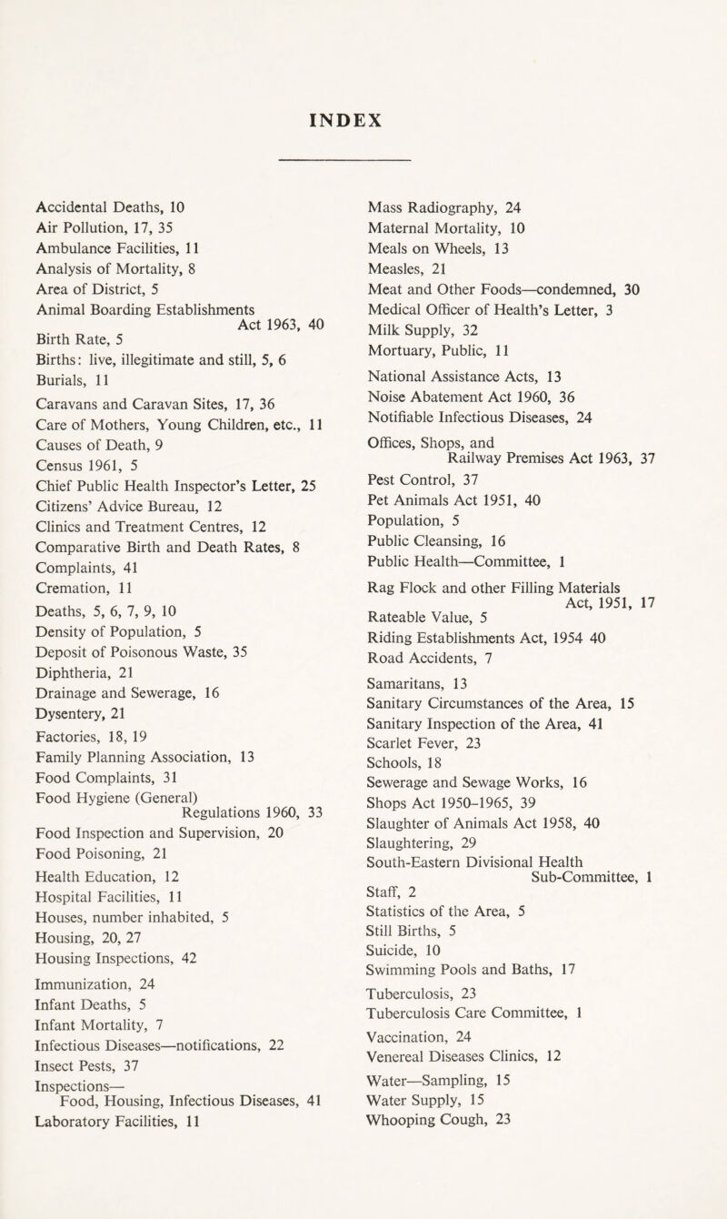 INDEX Accidental Deaths, 10 Air Pollution, 17, 35 Ambulance Facilities, 11 Analysis of Mortality, 8 Area of District, 5 Animal Boarding Establishments Act 1963, 40 Birth Rate, 5 Births: live, illegitimate and still, 5, 6 Burials, 11 Caravans and Caravan Sites, 17, 36 Care of Mothers, Young Children, etc., 11 Causes of Death, 9 Census 1961, 5 Chief Public Health Inspector’s Letter, 25 Citizens’ Advice Bureau, 12 Clinics and Treatment Centres, 12 Comparative Birth and Death Rates, 8 Complaints, 41 Cremation, 11 Deaths, 5, 6, 7, 9, 10 Density of Population, 5 Deposit of Poisonous Waste, 35 Diphtheria, 21 Drainage and Sewerage, 16 Dysentery, 21 Factories, 18, 19 Family Planning Association, 13 Food Complaints, 31 Food Hygiene (General) Regulations 1960, 33 Food Inspection and Supervision, 20 Food Poisoning, 21 Health Education, 12 Hospital Facilities, 11 Houses, number inhabited, 5 Housing, 20, 27 Housing Inspections, 42 Immunization, 24 Infant Deaths, 5 Infant Mortality, 7 Infectious Diseases—notifications, 22 Insect Pests, 37 Inspections— Food, Housing, Infectious Diseases, 41 Laboratory Facilities, 11 Mass Radiography, 24 Maternal Mortality, 10 Meals on Wheels, 13 Measles, 21 Meat and Other Foods—condemned, 30 Medical Officer of Health’s Letter, 3 Milk Supply, 32 Mortuary, Public, 11 National Assistance Acts, 13 Noise Abatement Act 1960, 36 Notifiable Infectious Diseases, 24 Offices, Shops, and Railway Premises Act 1963, 37 Pest Control, 37 Pet Animals Act 1951, 40 Population, 5 Public Cleansing, 16 Public Health—Committee, 1 Rag Flock and other Filling Materials Act, 1951, 17 Rateable Value, 5 Riding Establishments Act, 1954 40 Road Accidents, 7 Samaritans, 13 Sanitary Circumstances of the Area, 15 Sanitary Inspection of the Area, 41 Scarlet Fever, 23 Schools, 18 Sewerage and Sewage Works, 16 Shops Act 1950-1965, 39 Slaughter of Animals Act 1958, 40 Slaughtering, 29 South-Eastern Divisional Health Sub-Committee, 1 Staff, 2 Statistics of the Area, 5 Still Births, 5 Suicide, 10 Swimming Pools and Baths, 17 Tuberculosis, 23 Tuberculosis Care Committee, 1 Vaccination, 24 Venereal Diseases Clinics, 12 Water—Sampling, 15 Water Supply, 15 Whooping Cough, 23