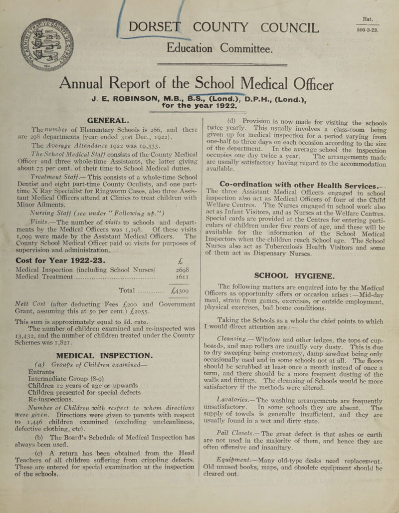 ( DORSET COUNTY COUNCIL Education Committee. Annual Report of the School Medical Officer J. E. ROBINSON, M.B., B.S.,~(Lond.)TD.P.H., (Lond.), for the year 1922. Est. 500-3-23. GENERAL. The number of Elementary Schools is 266, and there are 29S departments (year ended 31st Dec., 1922), The Average Atiendance 1922 was 19,333. The School Medical Staff consists of the County Medical Officer and three whole-time Assistants, the latter giving about 75 per cent, of their time to School Medical duties. Treatment Staff.— This consists of a whole-time School Dentist and eight part-time County Oculists, and one part- time X Ray Specialist for Ringworm Cases, also three Assis¬ tant Medical Officers attend at Clinics to treat children with Minor Ailments. Nursing Staff (see under “ Following up.”) Visits.—The number of visits to schools and depart¬ ments by the Medical Officers was 1,198. Of these visits 1,099 were made by the Assistant Medical Officers. The County School Medical Officer paid 99 visits for purposes of supervision and administration. Cost for Year 1922-23. £ Medical Inspection (including School Nurses) 2698 Medical Treatment . t6it Total . ^4309 Nett Cost (after deducting Fees £200 and Government Grant, assuming this at 50 per cent.) £2055. This sum is approximately equal to ird. rate. The number of children examined and re-inspected was 13,432, and the number of children treated under the County Schemes was 1,82T. MEDICAL INSPECTION. (a) Groups of Children examined— Entrants Intermediate Group (8-9) Children 12 years of age osr upwards Children presented for special defects Re-inspections. Number of Children with respect to whom directions were given. Directions were given to parents with respect to 1,446 children examined (excluding uncleanliness, defective clothing, etc). (b) The Board’s Schedule of Medical Inspection has always been used. (c) A return has been obtained from the Head Teachers of all children suffering from crippling defects. These are entered for special examination at the inspection of the schools. (d) Provision is now made for visiting the schools twice yearly. This usually involves a class-room being given up for medical inspection for a period varying from one-half to three days on each occasion according to the size of the department. In the average school the inspection occupies one day twice a year. The arrangements made are usually satisfactory having regard to the accommodation available. Co-ordination with other Health Services.—- The three Assistant Medical Officers engaged in school inspection also act as Medical Officers of four of the Child Welfare Centres. The Nurses engaged 'in school work also act as Infant Visitors, and as Nurses at the Welfare Centres. vSpecial cards are provided at the Centres for entering parti- culars of children under five years of age, and these will be available for the information of the School Medical Inspectors when the children reach School age. The School Nurses also act as Tuberculosis Health Visitors and some of them act as Dispensary Nurses. SCHOOL HYGIENE. The following matters are enquired into by the Medical Officers as opportunity offers or occasion arises:—Mid-day meal, strain from games, exercises, or outside employment, physical exercises, bad home conditions. Taking the Schools as a whole the chief points to which I would direct attention are : — Cleansing.— Window and other ledges, the tops of cup- boaids, and map rollers are usually very dusty. This is due to dry sweeping being customary, damp sawdust being only occasionally used and in some schools not at all. The floors should be scrubbed at least once a month instead of once a term, and there should be a more frequent dusting of the walls and fittings. The cleansing of Schools would be more satisfactory if the methods were altered. Lavatories.— The washing arrangements are frequently unsatisfactory. In some schools they are absent. The supply of towels is generally insufficient, and they are usually found in a wet and dirty state. Pail Closets.—The great defect is that ashes or earth are not used1 in the majority of them, and hence they are often offensive and insanitary. Equipment.—Many old-type desks need replacement. Old unused books, maps, and obsolete equipment should be cleared out-