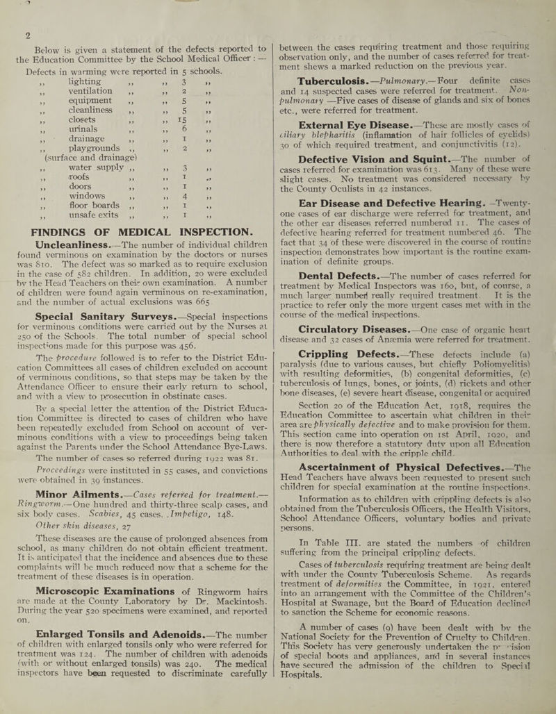 Below is given a statement of the defects reported to the Education Committee by the School Medical Officer : — Defects in warming were reported in 5 schools. ,, lighting 99 3 9 9 ,, ventilation ,, 9 9 2 99 ,, equipment ,, 9 9 5 9 9 ,, cleanliness ,, 99 5 99 ,, closets ,, 9 9 15 9 9 ,, urinals ,, 9 9 6 9 9 ,, - drainage 9 9 1 99 ,, playgrounds ,, (surface and drainage) 9 9 2 99 ,, water supply ,, 9 9 3 9 9 ,, roofs ,, 9 9 1 09 ,, doors ,, 9 9 1 9 9 ,, windows ,, 9 9 4 99 ,, floor boards ,, 9 9 1 « 9 ,, unsafe exits ,, 9 9 1 9 9 FINDINGS OF MEDICAL INSPECTION. Uncleanliness. —The number of individual children found verminous on examination by the doctors or nurses was 810. The defect was so marked as to require exclusion in the case of 582 children. In addition, 20 were excluded bv the Head Teachers on their own examination. A number of children were found again verminous on re-examination, and the number of actual exclusions was 665 Special Sanitary Surveys.—Special inspections for verminous conditions were carried out by the Nurses at 250 of the Schools. The total number of special school inspections made for this purpose was 456. The procedure followed is to refer to the District Edu¬ cation Committees all cases of children excluded on account of verminous conditions, so that steps may be taken by the Attendance Officer to ensure their early return to school, and with a view to prosecution in obstinate cases. By a special letter the attention of the District Educa¬ tion Committee is directed to cases of children who have been repeatedly excluded from School on account of ver¬ minous conditions with a view to proceedings being taken against the Parents under the School Attendance Bye-Laws. The number of cases so referred during 1922 was 81. Proceedings were instituted in 55 cases, and convictions were obtained in 39 instances. Minor Ailments.—Cases referred for treatment.— Ringworm.—One hundred and thirty-three scalp cases, and six body cases. Scabies, 45 cases. .Impetigo, 148. Other skin diseases, 27 These diseases are the cause of prolonged absences from school, as many children do not obtain efficient treatment. It is anticipated that the incidence and absences due to these complaints will be much reduced now that a scheme for the treatment of these diseases is in operation. Microscopic Examinations of Ringworm hairs arc made at the County Laboratory by Dr. Mackintosh. During the year 520 specimens were examined, and reported on. Enlarged Tonsils and Adenoids_The number of children with enlarged tonsils only who were referred for treatment was 124. The number of children with adenoids (with or without enlarged tonsils) was 240. The medical inspectors have been requested to discriminate carefully between the cases requiring treatment and those requiring observation only, and the number of cases referred for treat¬ ment shews a marked reduction on the previous year. Tuberculosis.—Pulmonary.— Four definite cases and 14 suspected cases were referred for treatment. Non- pulmonary —Five cases of disease of glands and six of bones etc., were referred for treatment. External Eye Disease.—These are mostly cases of ciliary blepharitis (inflamation of hair follicles of eyelids) 30 of which required treatment, and conjunctivitis (12). Defective Vision and Squint.—The number of cases referred for examination was 613. Many of these were slight cases. No treatment was considered necessary by the County Oculists in 42 instances. Ear Disease and Defective Hearing. Twenty- one cases of ear discharge were referred fog treatment, and the other ear diseases referred numbered xx. The cases of defective hearing referred for treatment numbered 46. The fact that 34 of these were discovered in the course of roxxtine inspection demonstrates how important is the routine exam¬ ination of definite groups. Dental Defects.—The number of cases referred for treatment by Medical Inspectors was 160, but, of course, a much larger numbed really required treatment. It is the practice to refer only the more urgent cases met with in the course of the medical inspections. Circulatory Diseases.—One case of organic heart disease and 32 cases of Ansemia were referred for treatment. Crippling Defects.—These defects include (a) paralysis (due to' various causes, but chiefly Poliomyelitis) with resulting deformities, (b) congenital deformities, (c) tuberculosis of lungs, bones, or joints, (d) rickets and other bone diseases, (e) severe heart disease, congenital or acqirired Section 20 of the Education Act, 19x8, requires the Education Committee to ascertain what children in their area arephysically defective and to make provision for them. This section came into operation on 1st April, 1020, and there is now therefore a statutory duty upon all Education Authorities to deal with the cripple child. Ascertainment of Physical Defectives.—The Head Teachers have alwavs been requested to present such children for special examination at the routine inspections. Information as to children with crippling defects is also obtained from the Tuberculosis Officers, the Health Visitors, School Attendance Officers, voluntary bodies and private persons. In Table III. are stated the numbers of children suffering from the principal crippling defects. Cases of tuberculosis requiring treatment are being dealt with under the County Tuberculosis Scheme. As regards treatment of deformities the Committee, in 192X, entered into an arrangement with the Committee of the Children’s Hospital at Swanage, bixt the Board of Education declined to sanction the Scheme for economic reasons. A number of cases (9) have been dealt with bv the National Society for the Prevention of Cruelty fi> Children. This Societv has verv generously undertaken the p~ ‘-ision of special boots and appliances, arid in several instances have secured the admission of the children to Sped d Hospitals.