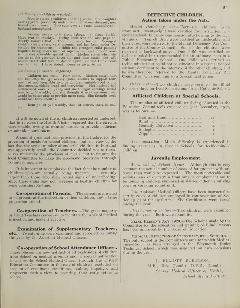 3rd Family (j children reported). Mother states 5 children under 15 years. One daughter over 15 years, previously under treatment (bone disease); now healed except nose. Two sons over 15 years (unemployed) ; husband unemployed. Income weekly 25/- from labour, 5/- from Parish. Have rent 6/- weekly. Owing back rent and also pays 2/•• weekly towards that. Total to provide for 10. Youngest child about) 5 years, very anaemic, and has been under Dr. Henley for treatment. I think the youngest child possibly requires being under medical supervision, and proper nour¬ ishing diet (possibly special diet). Mother states when she can do so she gets Cod Diver Oil, and also states she will obtain ticket and take to doctor again. Should think boots are required. I have stated income as given to me. 4hi Family (2 children reported). Children not seen. Poor home. Mother stated that she had only had £l weekly (total income) to support four, and had not been able to give children suitable food out of that amount, chiefly bread and margarine. Her husband had commenced work on 1/1/23 and she thought earnings would now be 30/- weekly, and she thought if work continued she would be better able to provide more food. She thought work would last three months. Rent 3/- or 3/6 weekly, then, of course, there is coal, etc. It will be noted of the 21 children reported as underfed, that in 12 cases the Health Visitor reported that the parents were unable, owing to want of means, to< provide sufficient or suitable nourishment. A sum of ^200 had been provided in the Budget for the provision of meals for school children, but in view of the fact that the actual number of underfed children in Portland was apparently small, the Committee decided not to them¬ selves undertake the provision of meals, but to request the local Committee to' make the necessary provision through voluntary agencies. It is important to emphasise the fact that the number of children who are actually being underfed is certainly larger than those who shew actual signs of underfeeding, since these signs may not develope in healthy children for some considerable time. Co-operation of Parents-—The parents are invited to be present at the inspection of their children, and a large proportion attend. Co-operation of Teachers.—The great majority of Head Teachers co-operate to- facilitate the work of medical inspection and make it effective. Examination of Supplementary Teachers, etc.—Twenty-nine were examined and reported on during the year by the Assistant Medical Officers. Co-operation of School Attendance Officers. These officers are now notified of all exclusions of children from School on medical grounds and a special notification is sent by the .School Medical Officer through the District Education Committee in the case of children excluded on account of verminous conditions, scabies, impetigo, and ringworm, with a view to securing their early return to school. DEFECTIVE CHILDREN. Action taken under the Acts. Mental Deficiency Act.— Forty-six children were examined ; twenty-eight were certified for instruction in a special school, but only one was admitted owing to the lack of funds. Ten children were certified as ineducable, and their cases were referred to' the Mental Deficiency Act Com¬ mittee of the County Council. Six of the children were reported as backward only. One child was certified as feeble minded but recommended for an ordinary class in a Public Elementary School. One child was certified as feeble minded but could not be educated in a Special School without detriment to the interests of the other children, and he was therefore referred to the Mental Deficiency Act Committee, who sent him to a Special Institution. Other Acts.—Two> children were certified for Blind Schools ; three for Deaf .Schools; one for an. Epileptic School. Afflicted Children at Special Schools. The number of afflicted children 'being educated at the Education Committee’s expense on 31st December, 1922, was as follows : — Deaf and Dumb . 12 Blind . 6 Mentally Defective . 4 Epileptic . 1 Cripple . 1 Accommodation.—Much difficulty is experienced in finding vacancies in Special Schools for feeble-mlinded children. Juvenile Employment. Work oat of School Hours.-—Although this is very common the actual number of cases of fatigue met with are fewer than would be expected. The most1 noticeable and serious cases of overstrain from outside employment are to be found m children employed in dairies either in milking cows or carrying round milk. The Assistant Medical Officers have been instructed to certify cases of children employed in contravention of Sec tion > 5 (1) of the 1918 Act. Six Certificates were issued during the year. Street Trading Badges.—-Two children were examined during the year. Both were found fit. Bund Person's Act, 1920.—The Scheme made by the Committee for the education and training of Blind Persons has been approved by the Board of Education. Medical Inspection of Secondary, etc., Schools.— The only school in the Committee’s area for which Medical Inspection has been arranged is the Weymouth Junior Technical School, which was inspected on two occasions during the year. J. ELLIOTT ROBINSON, M.B., B.S. (Lond.), D.P.H. (Lond.) County Medical Officer of Health, School Medical Officer.