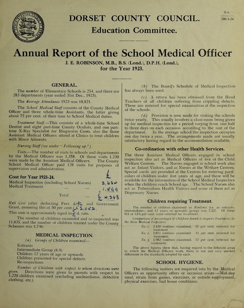 DORSET COUNTY COUNCIL Education Committee. 500-3-24 Annual Report of the School Medical Officer J. E. ROBINSON, M.B., B.S. (Lond.), D.P.H. (Lond.), for the Year 1923. GENERAL. The number of Elementary Schools is 254, and there are 283 departments (year ended 31st Dec., 1923). The Average Attendance 1923 was 18,821. The School Medical Staff consists of the County Medical Officer and three whole-time Assistants, the latter giving about 75 per cent, of their time to School Medical duties. Treatment Staff.—This consists of a whole-time School Dentist and eight part-time County Oculists, and one part- time X-Ray Specialist for Ringworm Cases, also the three Assistant Medical Officers attend at Clinics to treat children with Minor Ailments. Nursing Staff (see under “ Following up.”J Visits.—The number of visits to schools and departments by the Medical Officers was 1,358. Of these visits 1,230 were made by the Assistant Medical Officers. The County School Medical Officer paid 128 visits for purposes of supervision and administration. , Cost for Year 1923-24. ^ Medical Inspection (including School Nurses) 3( fefcfrf Medical Treatment ' _ . lotaI ■■■ jj_ Nett Cost (after deducting Fees £rfc, and Government Grant, assuming this at 50 per cent.)^ This sum is approximately equal to*!-' d. rate. 1 he number of children examined and re-inspected was 11,835, and the number of children treated under the County Schemes was 1,746. MEDICAL INSPECTION. (a) (j-roups of Children examined— Entrants Intermediate Group (8-9) Children 12 years of age or upwards Children presented for special defects Re-inspections A umber of Children with respect to whom directions were given. Directions were given to parents with respect to 1,220 children examined (excluding uncleanliness, defective ■clothing, etc.). (b) The Board’s Schedule of Medical Inspection has always been used. (c) A return has been obtained from the Head Teachers of all children suffering from crippling defects. These are entered for special examination at the inspection of the schools. (d) Provision is now made for visiting the schools twice yearly. This usually involves a class-room being given up for medical inspection for a period varying from one-half to three days on each occasion according to the size of the department. In the average school the inspection occupies one day twice a year. The arrangements made are usually satisfactory having regard to the accommodation available. Co-ordination with other Health Services. The three Assistant Medical Officers engaged in school inspection also act as Medical Officers of five of the Child Welfare Centres. The Nurses engaged in school work also act as Infant Visitors, and as Nurses at the Welfare Centres. Special cards are provided at the Centres for entering parti- culars of children under five years of age, and these will be available for the information of the School Medical Inspectors when the children reach School age. The School Nurses also act as Tuberculosis Health Visitors and some of them act as Dispensary Nurses. Children requiring Treatment. The number of children examined as Routines (i.e. as entrants, intermediates, and 12 years or upwards group) was 7,227. Of these 911 or 12 6 per cent, were referred for treatment. Comparison of percentages of Children found to require treatment, by the three Medical Inspectors. Mo. i. 2.430 routines examined. 15 per cent, referred for treatment No. 2. 2.815 routines examined. 11 per cent, referred for treatment. No. j. 1,982 routines examined. 13 per cent, referred for treatment. The above figures shew that, having regard to the different areas in which the Medical Officers work, there is not any very marked difference in the standards adopted by each. SCHOOL HYGIENE. The following matters are enquired into by the Medical Officers as opportunity offers or occasion arises:—Mid-day meal, strain from games, exercises, or outside employment, physical exercises, bad home conditions.