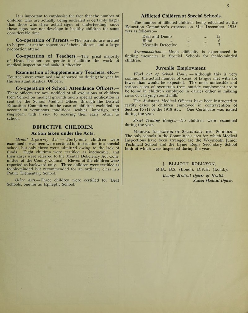 It is important to emphasise the fact that the number of children who are actually being underfed is certainly larger than those who shew actual signs of underfeeding, since these signs may not develope in healthy children for some considerable time. Co-operation of Parents.—The parents are invited to be present at the inspection of their children, and a large proportion attend. Co-operation of Teachers.—The great majority of Head Teachers co-operate to facilitate the work of medical inspection and make it effective. Examination of Supplementary Teachers, etc.— Fourteen were examined and reported on during the year by the Assistant Medical Officers. Co-operation of School Attendance Officers.— These officers are now notified of all exclusions of children from School on medical grounds and a special notification is sent by the School Medical Officer through the District Education Committee in the case of children excluded on account of verminous conditions, scabies, impetigo, and ringworm, with a view to securing their earl}' return to school. DEFECTIVE CHILDREN. Action taken under the Acts. Mental Deficiency Act. — Thirty-nine children were examined; seventeen were certified for instruction in a special school, but only three were admitted owing to the lack of funds. Eight children were certified as ineducable, and their cases were referred to the Mental Deficiency Act Com- mittee of the County Council. Eleven of the children were reported as backward only. Three children were certified as feeble-minded but recommended for an ordinary class in a Public Elementary School. Other Acts.—'Three children were certified for Deaf Schools; one for an Epileptic School. Afflicted Children at Special Schools. The number of afflicted children being educated at the Education Committee’s expense on 31st December, 1923, was as follows:— Deaf and Dumb ... ... 13 Blind ... ... ... 6 Mentally Defective ... ... 7 Accommodation. — Much difficulty is experienced in finding vacancies in Special Schools for feeble-minded children. Juvenile Employment. Work out of School Hours. — Although this is very common the actual number of cases of fatigue met with are fewer than would be expected. The most noticeable and serious cases of overstrain from outside employment are to be found in children employed in dairies either in milking cows or carrying round milk. The Assistant Medical Officers have been instructed to certify cases of children employed in contravention of Section 15 (1) of the 1918 Act. One Certificate was issued during the year. Street Trading Badges.—No children were examined during the year. Medical Inspection of Secondary, etc., Schools.— The only schools in the Committee’s area for which Medical Inspections have been arranged are the Weymouth Junior Technical School and the Lyme Regis Secondary School both of which were inspected during the year. J. ELLIOTT ROBINSON, M.B., B.S. (Lond.), D.P.H. (Lond.), County Medical Officer of Health, School Medical Officer.
