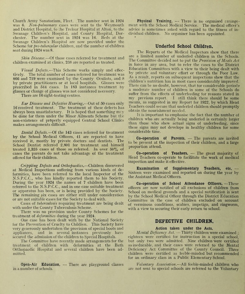 Church Army Sanatorium, Fleet. The number sent in 1924 was 6. Non-pulmonary cases were sent to the Weymouth and District Hospital, to the Treloar Hospital at Alton, to the Swanage Children’s Hospital, and County Hospital, Dor- chester. The number sent in 1924 was 16. Beds at the Swanage Children’s Hospital are now provided under the Scheme for pr e-tuber cular children, and the number of children sent duiing 1924 was 8. Skin Disease.—Of those cases referred for treatment and children examined at clinics, 238 are reported as treated. Visual Defects.—This Scheme works simply and effec- tively. The total number of cases referred for treatment was 866 and 719 were examined by the County Oculists, and 8 by private practitioners or at local hospitals. Glasses were prescribed in 544 cases. In 183 instances treatment by glasses or change of glasses was not considered necessary. There are 16 sight-testing centres. Ear Disease and Defective Hearing.—Out of 50 cases only 16 received treatment. The treatment of these defects has always been unsatisfactory. It is hoped that something may be done for them under the Minor Ailments Scheme but the non-existence of prbperly equipped Central School Clinics makes arrangements difficult. Dental Defects.—Of the 143 cases referred for treatment by the School Medical Officers, 41 are reported to have received it, mostly by private doctors and dentists. The School Dentist referred 2,801 for treatment and himself treated 1,325 cases of those so referred. In over 50% of cases the parents do not take advantage of the treatment offered for their children. Crippling Defects and Orthopaedics.—Children discovered at Medical Inspections suffering from various kinds of de- formities, have been referred to the local Inspector of the N.S.P.C.C., who has kindly reported them to his Society. During the year 1924 the names of 7 children have been referred to the N.S.P.C.C., and in one case suitable treatment or apparatus has been, or is being provided by the Society. The remaining six cases are either still under consideration or are not suitable cases for the Society to deal with. Cases of tuberculosis requiring treatment are being dealt with under the County Tuberculosis Scheme. There was no provision under County Schemes for the treatment of deformities during the year 1924. One case has been dealt with by the National Society for the Prevention of Cruelty to Children. This Society have very generously undertaken the provision of special boots and appliances, and in several instances previously have secured the admission of the children to Special Hospitals. The Committee have recently made arrangements for the treatment of children with deformities at the Bath Orthopaedic Hospital and several children have been ad- mitted. Open-Air Education. — There are playground classes in a number of schools. Physical Training. — There is no organised rrrange- ment with the School Medical Service. The medical officer’s advice is sometimes asked with regard to the fitness of in- dividual children. No organiser has been appointed. ■ Underfed School Children. The Reports of the Medical Inspectors shew that there are a limited number of underfed children in the Schools. The Committee decided not to put the Provision of Meals Act in force in any area, but to refer the cases to the District Education Committees with a view to their being dealt with by private and voluntary effort or through the Poor Law. As a result, reports on subsequent inspections shew that the children’s nutrition has in most cases considerably improved. There can be no doubt, however, that tor considerable periods’ a moderate number of children in some of the Schools do suffer from the effects of underfeeding for reasons stated in my previous report. I still think there should be some means, as suggested in my Report for 1922, by which Head Teachers could secure that underfed children should promptly obtain the nourishment needed. It is important to emphasise the fact that the number of children who are actually being underfed is certainly larger than those who shew actual signs of underfeeding, since these signs may not develope in healthy children for some considerable time. Co-operation of Parents. — The parents are invited to be present at the inspection of their children, and a large proportion attend. Co-operation of Teachers. — The great majority of Head Teachers co-operate to facilitate the work of medical inspection and make it effective. Examination of Supplementary Teachers, etc. — Sixteen were examined and reported on during the year by the Assistant Medical Officers. Co-operation of School Attendance Officers. —These officers are now notified of all exclusions of children from School on medical grounds and a special notification is sent by the School Medical Officer through the District Education Committee in the case of children excluded on account of verminous conditions, scabies, impetigo, and ringworm, with a view to securing their early return to school. DEFECTIVE CHILDREN. Action taken under the Acts. Mental Deficency Ad. —Thirty children were examined ; eighteen were certified for instruction in a special school, but only two were admitted. Nine children were certified as ineducable, and their cases were referred to the Mental Deficiency Act Committee of the County Council. Three children were certified as feeble-minded but recommended for an ordinary class in a Public Elementary School. Voluntary Association.—All feeble-minded children who are not sent to special schools are referred to the Voluntary