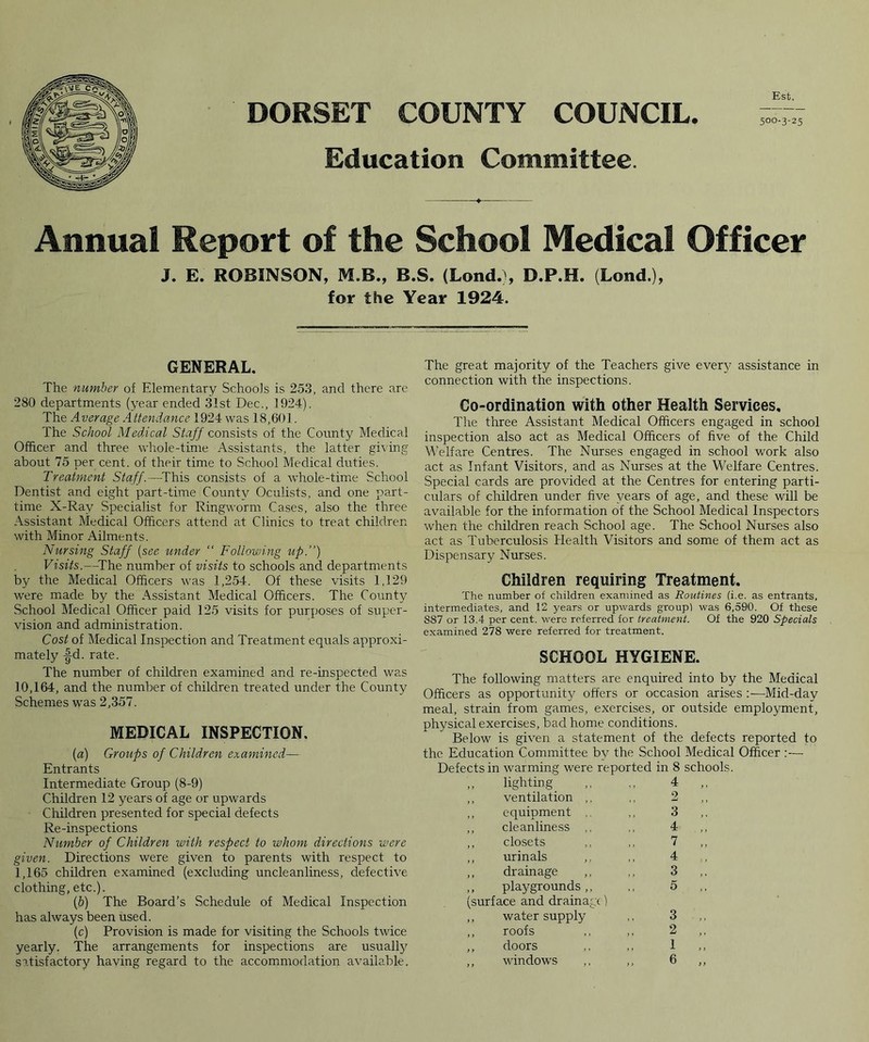 DORSET COUNTY COUNCIL Education Committee. Est, 500-3-25 Annual Report of the School Medical Officer J. E. ROBINSON, M.B., B.S. (Lond.), D.P.H. (Lond.), for the Year 1924. GENERAL. The number of Elementary Schools is 253, and there are 280 departments (year ended 31st Dec., 1924). The Average Attendance 1924 was 18,601. The School Medical Staff consists of the County Medical Officer and three whole-time Assistants, the latter giving about 75 per cent, of their time to School Medical duties. Treatment Staff.—This consists of a whole-time School Dentist and eight part-time County Oculists, and one part- time X-Ray Specialist for Ringworm Cases, also the three Assistant Medical Officers attend at Clinics to treat children with Minor Ailments. Nursing Staff {see under “ Following up.”) Visits.—The number of visits to schools and departments by the Medical Officers was 1,254. Of these visits 1,129 were made by the Assistant Medical Officers. The County School Medical Officer paid 125 visits for purposes of super- vision and administration. Cost of Medical Inspection and Treatment equals approxi- mately -|d. rate. The number of children examined and re-inspected was 10,164, and the number of children treated under the County Schemes was 2,357. MEDICAL INSPECTION, (a) Groups of Children examined— Entrants Intermediate Group (8-9) Children 12 years of age or upwards Children presented for special defects Re-inspections Number of Children with respect to whom directions were given. Directions were given to parents with respect to 1,165 children examined (excluding uncleanliness, defective clothing, etc.). (.b) The Board’s Schedule of Medical Inspection has always been used. (c) Provision is made for visiting the Schools twice yearly. The arrangements for inspections are usually The great majority of the Teachers give ever}’ assistance in connection with the inspections. Co-ordination with other Health Services, The three Assistant Medical Officers engaged in school inspection also act as Medical Officers of five of the Child Welfare Centres. The Nurses engaged in school work also act as Infant Visitors, and as Nurses at the Welfare Centres. Special cards are provided at the Centres for entering parti- culars of children under five years of age, and these will be available for the information of the School Medical Inspectors when the children reach School age. The School Nurses also act as Tuberculosis Health Visitors and some of them act as Dispensary Nurses. Children requiring Treatment. The number of children examined as Routines (i.e. as entrants, intermediates, and 12 years or upwards group! was 6,590. Of these S87 or 13.4 per cent, were referred for treatment. Of the 920 Specials examined 278 were referred for treatment. SCHOOL HYGIENE. The following matters are enquired into by the Medical Officers as opportunity offers or occasion arises :—Mid-day meal, strain from games, exercises, or outside employment, physical exercises, bad home conditions. Below is given a statement of the defects reported to the Education Committee by the School Medical Officer :— Defects in warming were reported in 8 schools. ,, lighting ,, ,, 4 ,, ventilation ,, ,, 2 ,, equipment ,, 3 ,, cleanliness ,, ,. 4 ,, closets ,, ,, 7 ,, urinals ,, ,, 4 ,, drainage ,, ,, 3 ,, playgrounds ,, ,, 5 (surface and drainage) ,, water supply ,, 3 ,, roofs ,, ,, 2 ,, doors ,, ,, 1