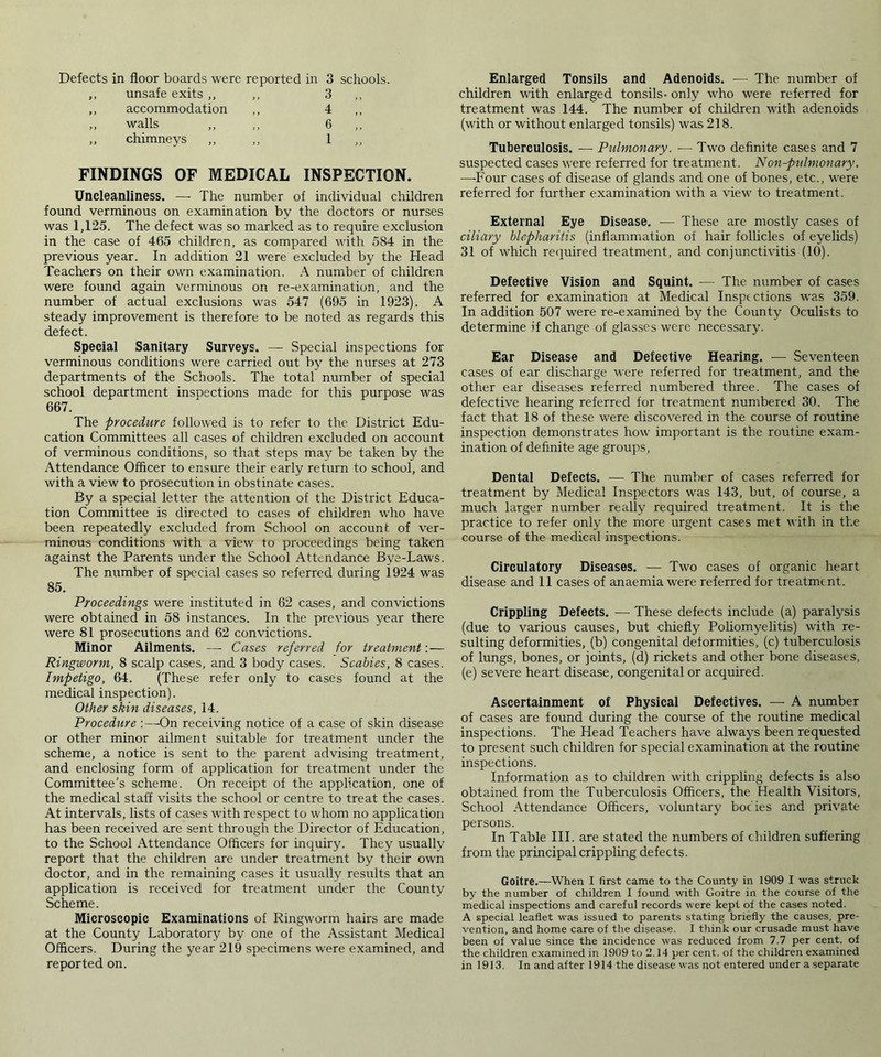 Defects in floor boards were reported in 3 schools. unsafe exits ,, ,, 3 accommodation ,, 4 walls „ ,, 6 chimneys ,, ,, 1 FINDINGS OF MEDICAL INSPECTION. Uncleanliness. — The number of individual children found verminous on examination by the doctors or nurses was 1,125. The defect was so marked as to require exclusion in the case of 465 children, as compared with 584 in the previous year. In addition 21 were excluded by the Head Teachers on their own examination. A number of children were found again verminous on re-examination, and the number of actual exclusions was 547 (695 in 1923). A steady improvement is therefore to be noted as regards this defect. Special Sanitary Surveys. — Special inspections for verminous conditions were carried out by the nurses at 273 departments of the Schools. The total number of special school department inspections made for this purpose was 667. The procedure followed is to refer to the District Edu- cation Committees all cases of children excluded on account of verminous conditions, so that steps may be taken by the Attendance Officer to ensure their early return to school, and with a view to prosecution in obstinate cases. By a special letter the attention of the District Educa- tion Committee is directed to cases of children who have been repeatedly excluded from School on account of ver- minous conditions with a view to proceedings being taken against the Parents under the School Attendance Bye-Laws. The number of special cases so referred during 1924 was 85. Proceedings were instituted in 62 cases, and convictions were obtained in 58 instances. In the previous year there were 81 prosecutions and 62 convictions. Minor Ailments. — Cases referred for treatment:— Ringworm, 8 scalp cases, and 3 body cases. Scabies, 8 cases. Impetigo, 64. (These refer only to cases found at the medical inspection). Other skin diseases, 14. Procedure :—On receiving notice of a case of skin disease or other minor ailment suitable for treatment under the scheme, a notice is sent to the parent advising treatment, and enclosing form of application for treatment under the Committee’s scheme. On receipt of the application, one of the medical staff visits the school or centre to treat the cases. At intervals, lists of cases with respect to whom no application has been received are sent through the Director of Education, to the School Attendance Officers for inquiry. They usually report that the children are under treatment by their own doctor, and in the remaining cases it usually results that an application is received for treatment under the County Scheme. Microscopic Examinations of Ringworm hairs are made at the County Laboratory by one of the Assistant Medical Officers. During the year 219 specimens were examined, and reported on. Enlarged Tonsils and Adenoids. — The number of children with enlarged tonsils- only who were referred for treatment was 144. The number of children with adenoids (with or without enlarged tonsils) was 218. Tuberculosis. — Pulmonary. — Two definite cases and 7 suspected cases were referred for treatment. Non-pulmonary. —Four cases of disease of glands and one of bones, etc., were referred for further examination with a view to treatment. External Eye Disease. — These are mostly cases of ciliary blepharitis (inflammation of hair follicles of eyelids) 31 of which required treatment, and conjunctivitis (10). Defective Vision and Squint. — The number of cases referred for examination at Medical Inspections was 359. In addition 507 were re-examined by the County Oculists to determine if change of glasses were necessary. Ear Disease and Defective Hearing. -— Seventeen cases of ear discharge were referred for treatment, and the other ear diseases referred numbered three. The cases of defective hearing referred for treatment numbered 30. The fact that 18 of these were discovered in the course of routine inspection demonstrates how important is the routine exam- ination of definite age groups, Dental Defects. — The number of cases referred for treatment by Medical Inspectors was 143, but, of course, a much larger number really required treatment. It is the practice to refer only the more urgent cases met with in the course of the medical inspections. Circulatory Diseases. — Two cases of organic heart disease and 11 cases of anaemia were referred for treatment. Crippling Defects. — These defects include (a) paralysis (due to various causes, but chiefly Poliomyelitis) with re- sulting deformities, (b) congenital deformities, (c) tuberculosis of lungs, bones, or joints, (d) rickets and other bone diseases, (e) severe heart disease, congenital or acquired. Ascertainment of Physical Defectives. — A number of cases are found during the course of the routine medical inspections. The Head Teachers have alwaj^s been requested to present such children for special examination at the routine inspections. Information as to children with crippling defects is also obtained from the Tuberculosis Officers, the Health Visitors, School Attendance Officers, voluntary bocies and private persons. In Table III. are stated the numbers of children suffering from the principal crippling defects. Goitre.—When I first came to the County in 1909 I was struck by the number of children I found with Goitre in the course of the medical inspections and careful records were kept of the cases noted. A special leaflet was issued to parents stating briefly the causes, pre- vention, and home care of the disease. I think our crusade must have been of value since the incidence was reduced from 7.7 per cent, of the children examined in 1909 to 2.14 per cent, of the children examined in 1913. In and after 1914 the disease was not entered under a separate
