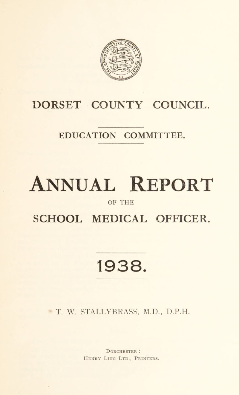 EDUCATION COMMITTEE. Annual Report OF THE SCHOOL MEDICAL OFFICER. 1938. T. W. STALLYBRASS, M.D., D.P.H. Dorchester : Henry Ling Ltd., Printers.