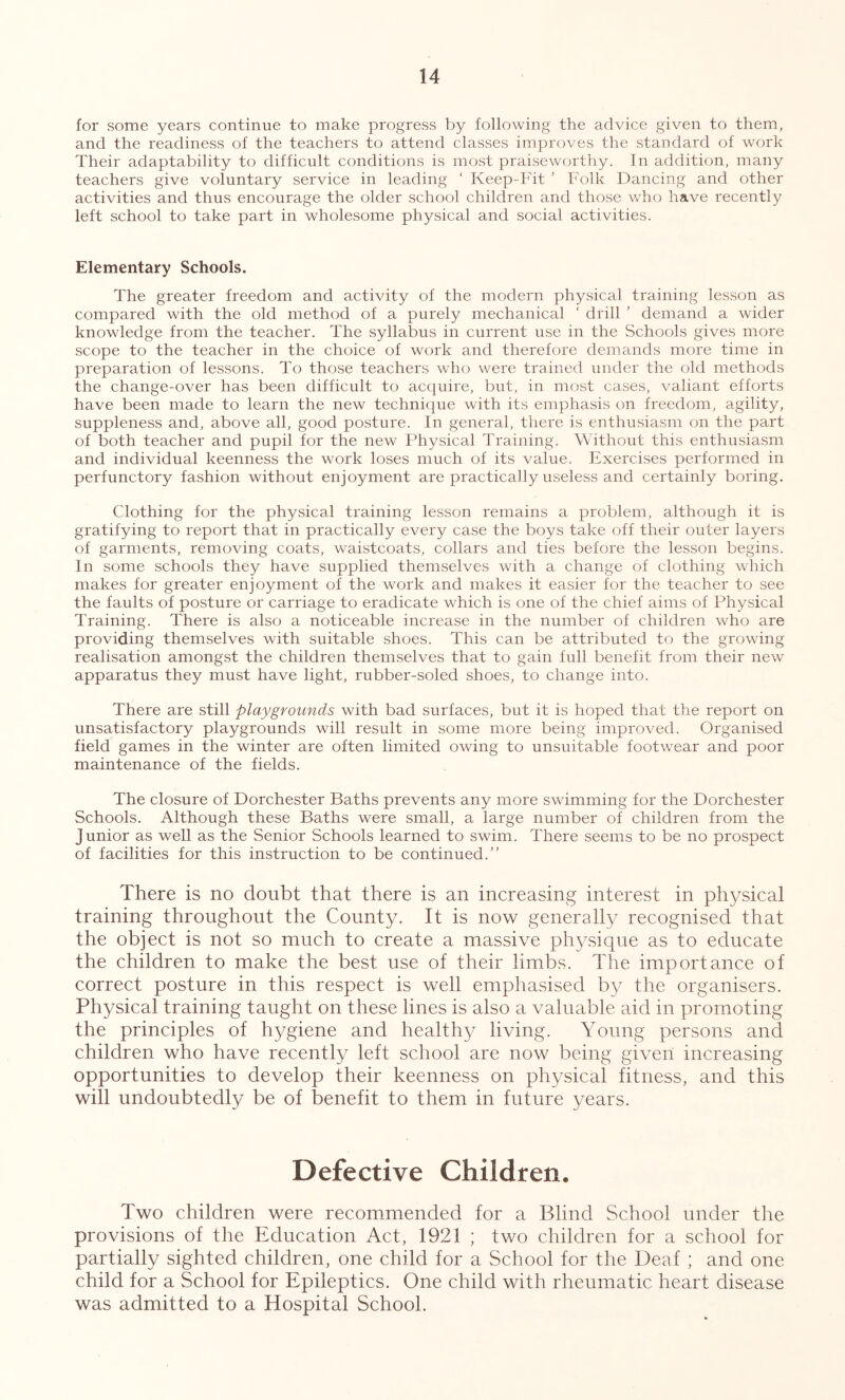 for some years continue to make progress by following the advice given to them, and the readiness of the teachers to attend classes improves the standard of work Their adaptability to difficult conditions is most praiseworthy. In addition, many teachers give voluntary service in leading ‘ Keep-Fit ’ Folk Dancing and other activities and thus encourage the older school children and those who have recently left school to take part in wholesome physical and social activities. Elementary Schools. The greater freedom and activity of the modern physical training lesson as compared with the old method of a purely mechanical ‘ drill ’ demand a wider knowledge from the teacher. The syllabus in current use in the Schools gives more scope to the teacher in the choice of work and therefore demands more time in preparation of lessons. To those teachers who were trained under the old methods the change-over has been difficult to acquire, but, in most cases, valiant efforts have been made to learn the new technique with its emphasis on freedom, agility, suppleness and, above all, good posture. In general, thei'e is enthusiasm on the part of both teacher and pupil for the new Physical Training. Without this enthusiasm and individual keenness the work loses much of its value. Exercises performed in perfunctory fashion without enjoyment are practically useless and certainly boring. Clothing for the physical training lesson remains a problem, although it is gratifying to report that in practically every case the boys take off their outer layers of garments, removing coats, waistcoats, collars and ties before the lesson begins. In some schools they have supplied themselves with a change of clothing which makes for greater enjoyment of the work and makes it easier for the teacher to see the faults of posture or carriage to eradicate which is one of the chief aims of Physical Training. There is also a noticeable increase in the number of children who are providing themselves with suitable shoes. This can be attributed to the growing realisation amongst the children themselves that to gain full benefit from their new apparatus they must have light, rubber-soled shoes, to change into. There are still playgrounds with bad surfaces, but it is hoped that the report on unsatisfactory playgrounds will result in some more being improved. Organised field games in the winter are often limited owing to unsuitable footwear and poor maintenance of the fields. The closure of Dorchester Baths prevents any more swimming for the Dorchester Schools. Although these Baths were small, a large number of children from the Junior as well as the Senior Schools learned to swim. There seems to be no prospect of facilities for this instruction to be continued.” There is no doubt that there is an increasing interest in physical training throughout the County. It is now generally recognised that the object is not so much to create a massive physique as to educate the children to make the best use of their limbs. The importance of correct posture in this respect is well emphasised by the organisers. Physical training taught on these lines is also a valuable aid in promoting the principles of hygiene and healthy living. Young persons and children who have recently left school are now being given increasing opportunities to develop their keenness on physical fitness, and this will undoubtedly be of benefit to them in future years. Defective Children. Two children were recommended for a Blind School under the provisions of the Education Act, 1921 ; two children for a school for partially sighted children, one child for a School for the Deaf ; and one child for a School for Epileptics. One child with rheumatic heart disease was admitted to a Hospital School.