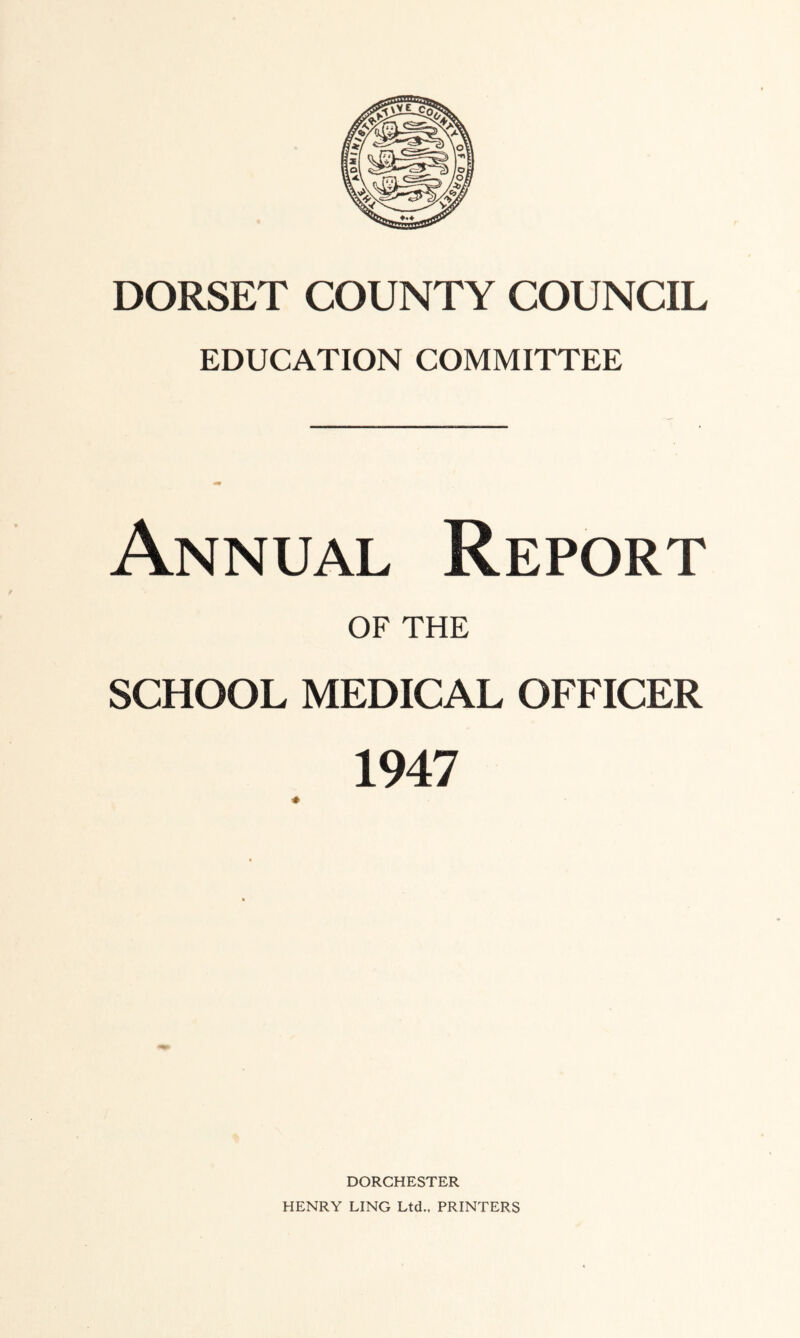 DORSET COUNTY COUNCIL EDUCATION COMMITTEE Annual Report OF THE SCHOOL MEDICAL OFFICER 1947 DORCHESTER HENRY LING Ltd.. PRINTERS