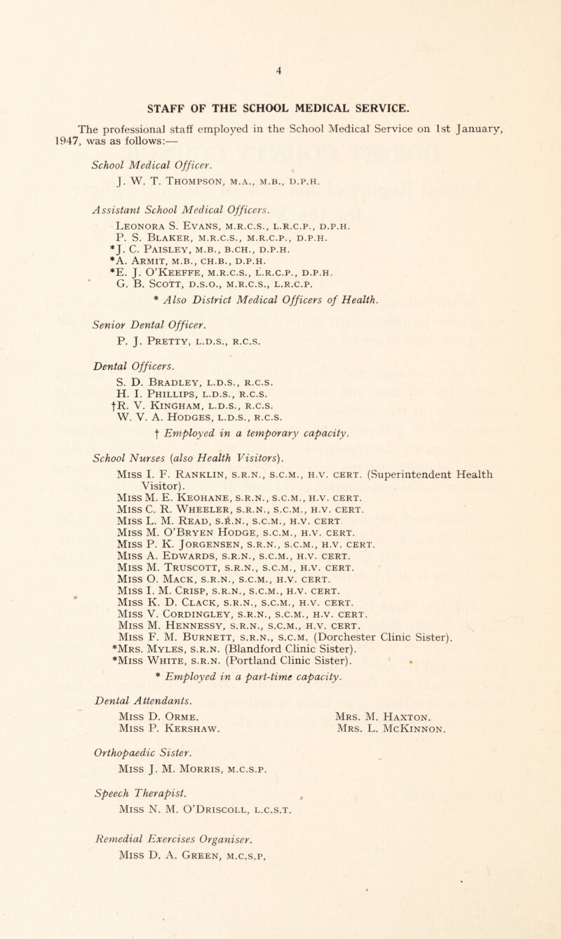 STAFF OF THE SCHOOL MEDICAL SERVICE. The professional staff employed in the School Medical Service on 1st January, 1947, was as follows;— School Medical Officer. J. W. T. Thompson, m.a., m.b., d.p.h. Assistant School Medical Officers. Leonora S. Evans, m.r.c.s., l.r.c.p., d.p.h. P. S. BlAKER, m.r.c.s., M.R.C.P., D.P.H. *J. C. Paisley, m.b., b.ch., d.p.h. *A. Armit, m.b., ch.b., d.p.h. *E. J. O’Keeffe, m.r.c.s., l.r.c.p., d.p.h. G. B, Scott, d.s.o., m.r.c.s., l.r.c.p. * Also District Medical Officers of Health. Senior Dental Officer. P. J. Pretty, l.d.s., r.c.s. Dental Officers. S. D. Bradley, l.d.s., r.c.s. H. I. Phillips, l.d.s., r.c.s. fR. V. Kingham, l.d.s., r.c.s. W. V. A. Hodges, l.d.s., r.c.s. f Employed in a temporary capacity. School Nurses {also Health Visitors). Miss I. E. Ranklin, s.r.n., s.c.m., h.v. cert. (Superintendent Health Visitor). MissM. E. Keohane, s.r.n., s.c.m., h.v. cert. Miss C. R. Wheeler, s.r.n., s.c.m., h.v. cert. Miss L. M. Read, s.it.N., s.c.m., h.v. cert. Miss M. O’Bryen Hodge, s.c.m., h.v. cert. Miss P. K. Jorgensen, s.r.n., s.c.m., h.v. cert. Miss A. Edv/ards, s.r.n., s.c.m., h.v. cert. Miss M. Truscott, s.r.n., s.c.m., h.v. cert. Miss O. Mack, s.r.n., s.c.m., h.v. cert. Miss I. M. Crisp, s.r.n., s.c.m., h.v. cert. Miss K. D. Clack, s.r.n., s.c.m., h.v. cert. Miss V. Cordingley, s.r.n., s.c.m., h.v. cert. Miss M. Hennessy, s.r.n., s.c.m., h.v. cert. Miss E. M. Burnett, s.r.n., s.c.m. (Dorchester Clinic Sister). *Mrs. Myles, s.r.n. (Blandford Clinic Sister). *Miss White, s.r.n. (Portland Clinic Sister). * Employed in a part-time capacity. Dental Attendants. Miss D. Orme. Mrs. M. Haxton. Miss P. Kershaw. Mrs. L. McKinnon. Orthopaedic Sister. Miss J. M. Morris, m.c.s.p. Speech Therapist. ^ Miss N. M. O’Driscoll, l.c.s.t. Remedial Exercises Organiser. Miss D. A. Green, m.c,s.p,